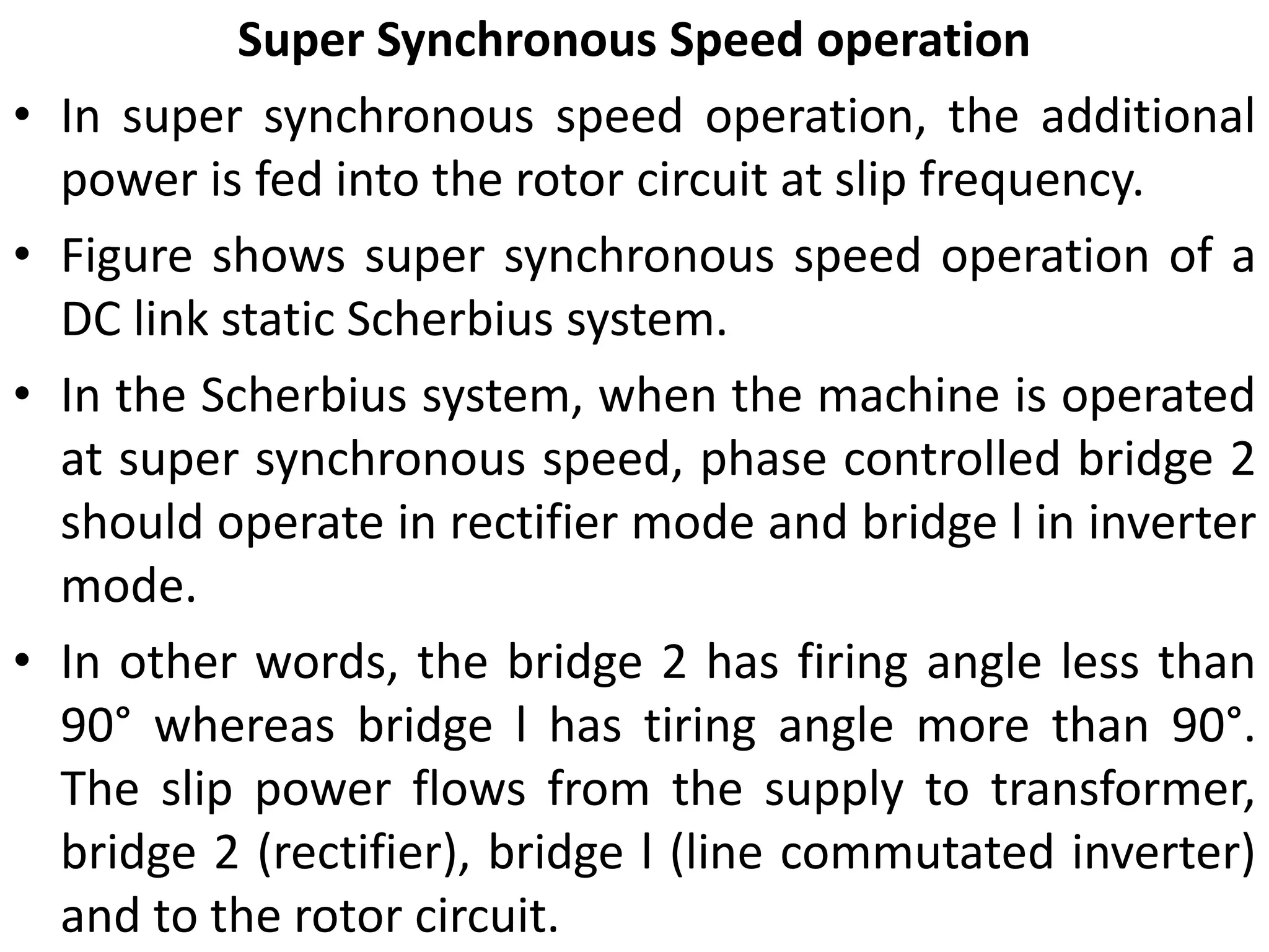 Super Synchronous Speed operation
• In super synchronous speed operation, the additional
power is fed into the rotor circuit at slip frequency.
• Figure shows super synchronous speed operation of a
DC link static Scherbius system.
• In the Scherbius system, when the machine is operated
at super synchronous speed, phase controlled bridge 2
should operate in rectifier mode and bridge l in inverter
mode.
• In other words, the bridge 2 has firing angle less than
90° whereas bridge l has tiring angle more than 90°.
The slip power flows from the supply to transformer,
bridge 2 (rectifier), bridge l (line commutated inverter)
and to the rotor circuit.
 