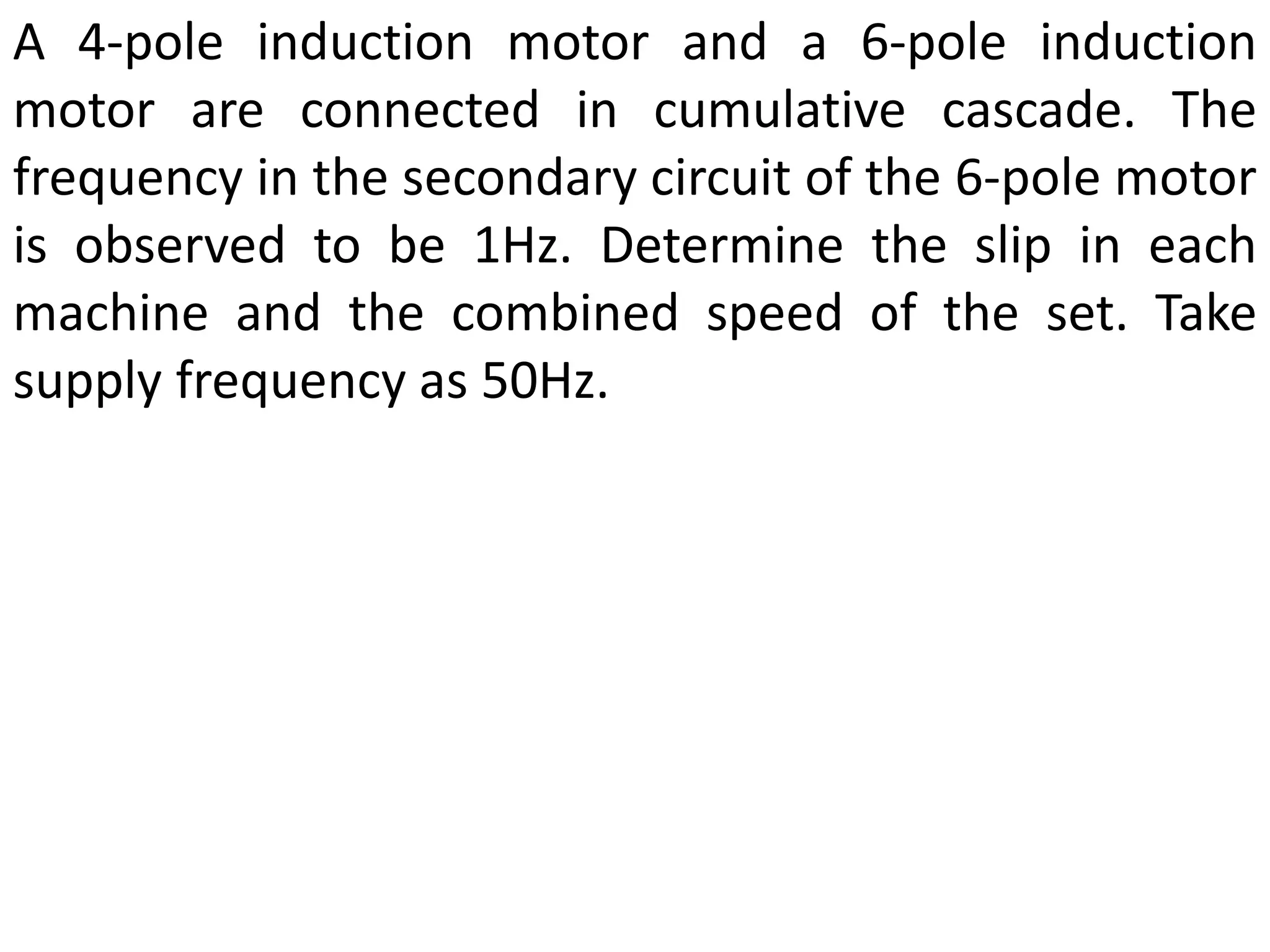 A 4-pole induction motor and a 6-pole induction
motor are connected in cumulative cascade. The
frequency in the secondary circuit of the 6-pole motor
is observed to be 1Hz. Determine the slip in each
machine and the combined speed of the set. Take
supply frequency as 50Hz.
 