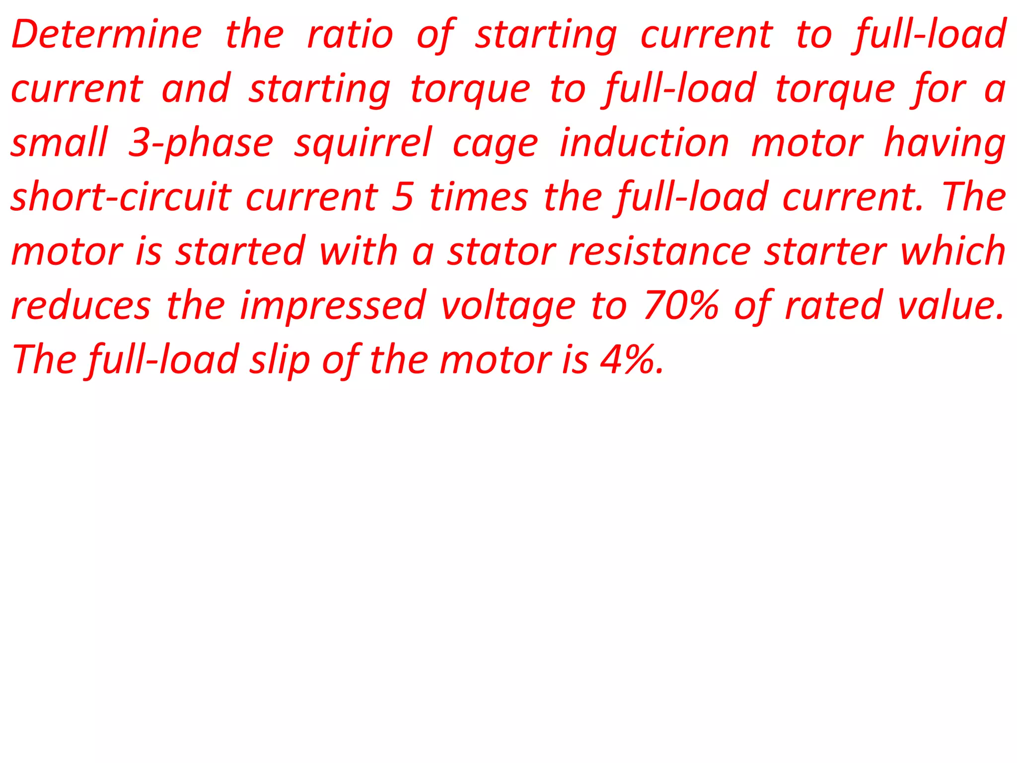 Determine the ratio of starting current to full-load
current and starting torque to full-load torque for a
small 3-phase squirrel cage induction motor having
short-circuit current 5 times the full-load current. The
motor is started with a stator resistance starter which
reduces the impressed voltage to 70% of rated value.
The full-load slip of the motor is 4%.
 