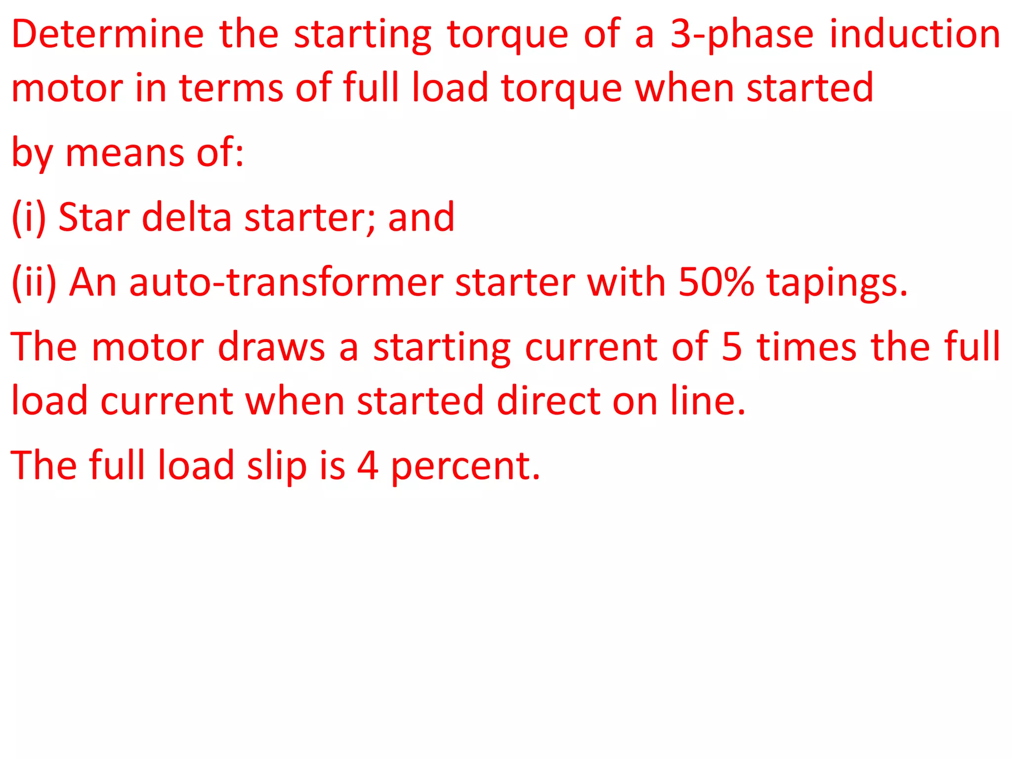 Determine the starting torque of a 3-phase induction
motor in terms of full load torque when started
by means of:
(i) Star delta starter; and
(ii) An auto-transformer starter with 50% tapings.
The motor draws a starting current of 5 times the full
load current when started direct on line.
The full load slip is 4 percent.
 