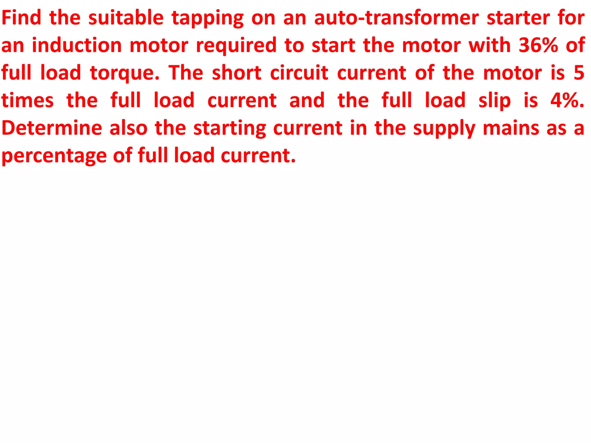 Find the suitable tapping on an auto-transformer starter for
an induction motor required to start the motor with 36% of
full load torque. The short circuit current of the motor is 5
times the full load current and the full load slip is 4%.
Determine also the starting current in the supply mains as a
percentage of full load current.
 