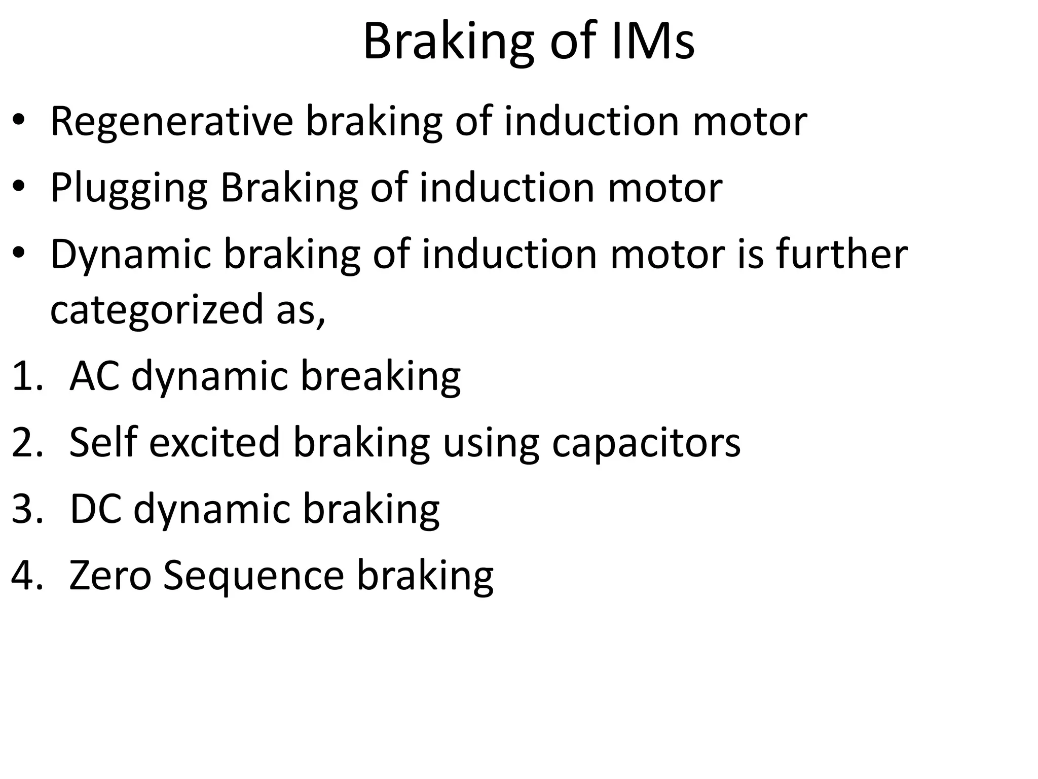 Braking of IMs
• Regenerative braking of induction motor
• Plugging Braking of induction motor
• Dynamic braking of induction motor is further
categorized as,
1. AC dynamic breaking
2. Self excited braking using capacitors
3. DC dynamic braking
4. Zero Sequence braking
 
