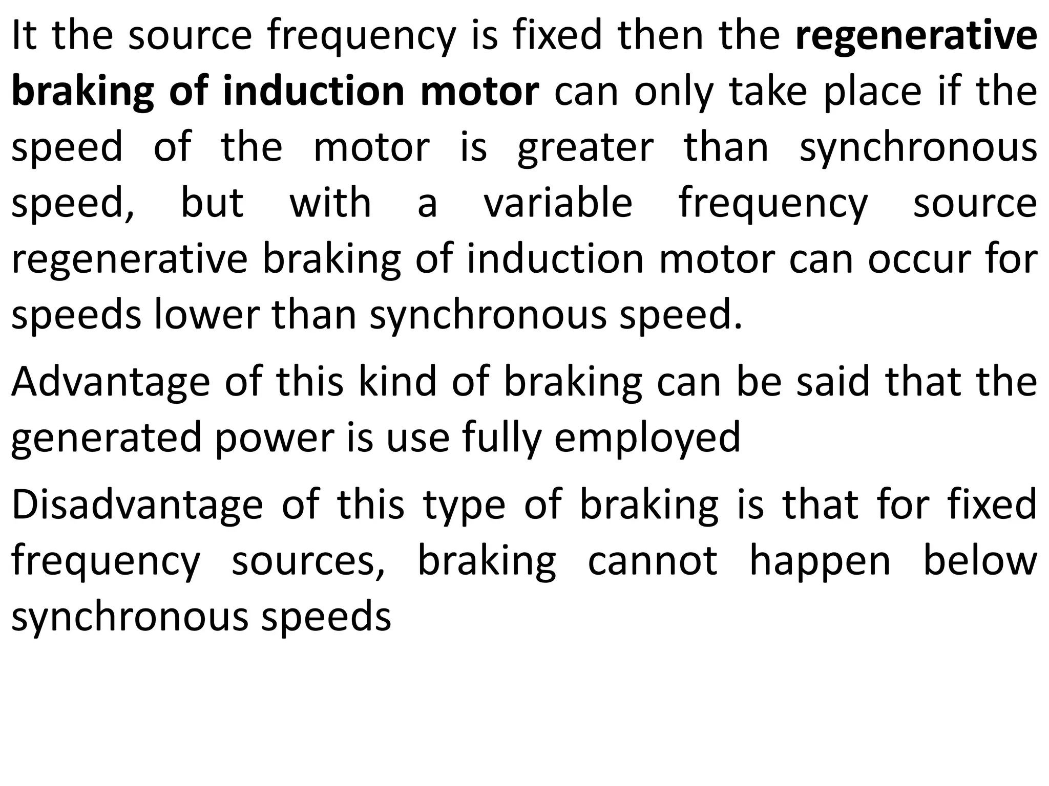 It the source frequency is fixed then the regenerative
braking of induction motor can only take place if the
speed of the motor is greater than synchronous
speed, but with a variable frequency source
regenerative braking of induction motor can occur for
speeds lower than synchronous speed.
Advantage of this kind of braking can be said that the
generated power is use fully employed
Disadvantage of this type of braking is that for fixed
frequency sources, braking cannot happen below
synchronous speeds
 