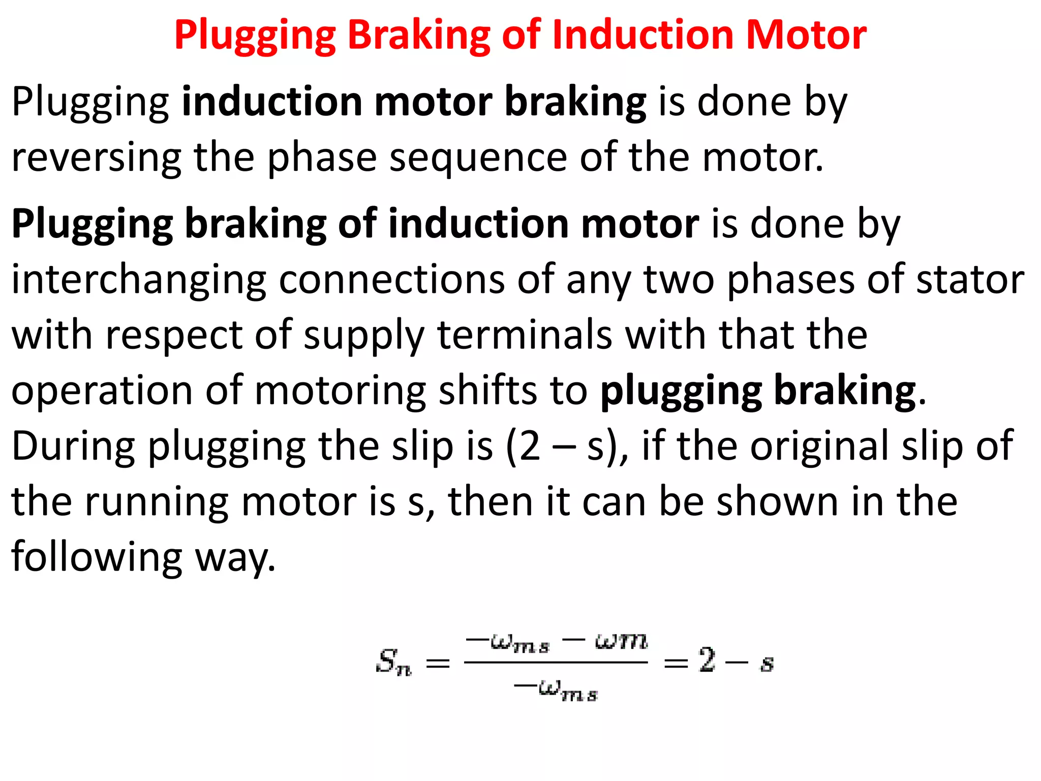 Plugging Braking of Induction Motor
Plugging induction motor braking is done by
reversing the phase sequence of the motor.
Plugging braking of induction motor is done by
interchanging connections of any two phases of stator
with respect of supply terminals with that the
operation of motoring shifts to plugging braking.
During plugging the slip is (2 – s), if the original slip of
the running motor is s, then it can be shown in the
following way.
 
