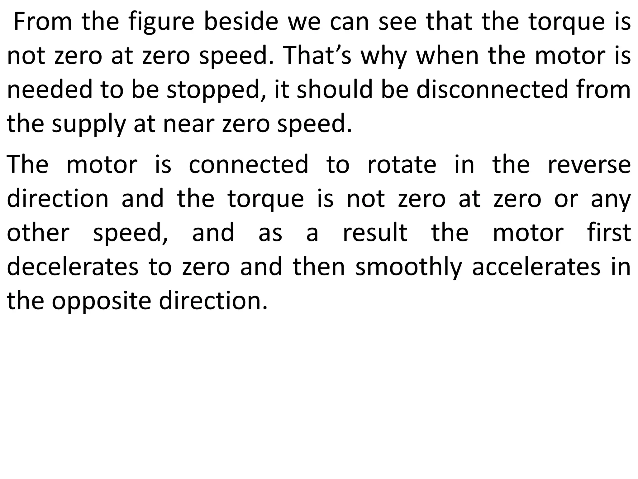 From the figure beside we can see that the torque is
not zero at zero speed. That’s why when the motor is
needed to be stopped, it should be disconnected from
the supply at near zero speed.
The motor is connected to rotate in the reverse
direction and the torque is not zero at zero or any
other speed, and as a result the motor first
decelerates to zero and then smoothly accelerates in
the opposite direction.
 