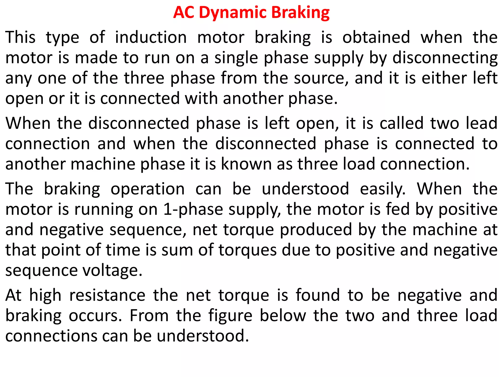 AC Dynamic Braking
This type of induction motor braking is obtained when the
motor is made to run on a single phase supply by disconnecting
any one of the three phase from the source, and it is either left
open or it is connected with another phase.
When the disconnected phase is left open, it is called two lead
connection and when the disconnected phase is connected to
another machine phase it is known as three load connection.
The braking operation can be understood easily. When the
motor is running on 1-phase supply, the motor is fed by positive
and negative sequence, net torque produced by the machine at
that point of time is sum of torques due to positive and negative
sequence voltage.
At high resistance the net torque is found to be negative and
braking occurs. From the figure below the two and three load
connections can be understood.
 