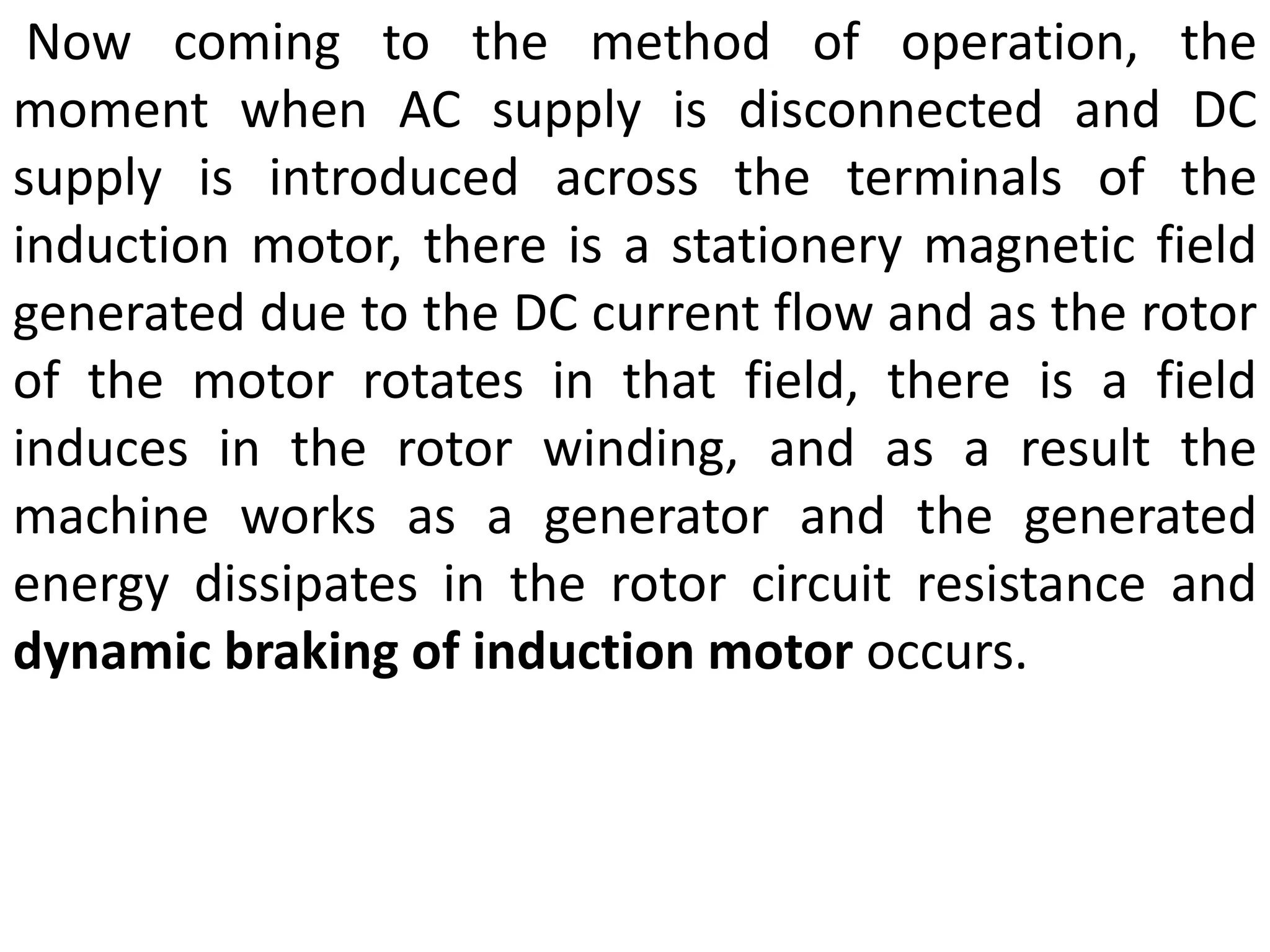 Now coming to the method of operation, the
moment when AC supply is disconnected and DC
supply is introduced across the terminals of the
induction motor, there is a stationery magnetic field
generated due to the DC current flow and as the rotor
of the motor rotates in that field, there is a field
induces in the rotor winding, and as a result the
machine works as a generator and the generated
energy dissipates in the rotor circuit resistance and
dynamic braking of induction motor occurs.
 