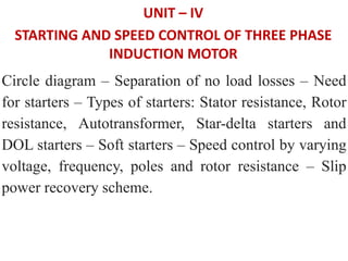 UNIT – IV
STARTING AND SPEED CONTROL OF THREE PHASE
INDUCTION MOTOR
Circle diagram – Separation of no load losses – Need
for starters – Types of starters: Stator resistance, Rotor
resistance, Autotransformer, Star-delta starters and
DOL starters – Soft starters – Speed control by varying
voltage, frequency, poles and rotor resistance – Slip
power recovery scheme.
 