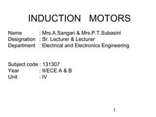 INDUCTION MOTORS
Name        : Mrs.A.Sangari & Mrs.P.T.Subasini
Designation : Sr. Lecturer & Lecturer
Department : Electrical and Electronics Engineering


Subject code : 131307
Year         : II/ECE A & B
Unit         : IV




                                            1
 