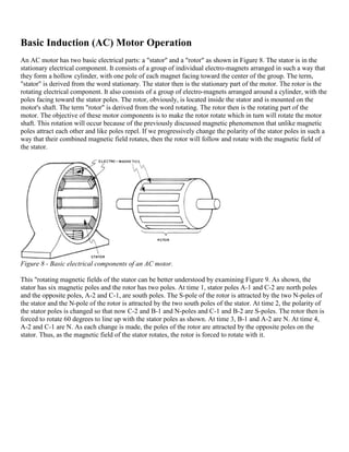 Basic Induction (AC) Motor Operation
An AC motor has two basic electrical parts: a "stator" and a "rotor" as shown in Figure 8. The stator is in the
stationary electrical component. It consists of a group of individual electro-magnets arranged in such a way that
they form a hollow cylinder, with one pole of each magnet facing toward the center of the group. The term,
"stator" is derived from the word stationary. The stator then is the stationary part of the motor. The rotor is the
rotating electrical component. It also consists of a group of electro-magnets arranged around a cylinder, with the
poles facing toward the stator poles. The rotor, obviously, is located inside the stator and is mounted on the
motor's shaft. The term "rotor" is derived from the word rotating. The rotor then is the rotating part of the
motor. The objective of these motor components is to make the rotor rotate which in turn will rotate the motor
shaft. This rotation will occur because of the previously discussed magnetic phenomenon that unlike magnetic
poles attract each other and like poles repel. If we progressively change the polarity of the stator poles in such a
way that their combined magnetic field rotates, then the rotor will follow and rotate with the magnetic field of
the stator.




Figure 8 - Basic electrical components of an AC motor.

This "rotating magnetic fields of the stator can be better understood by examining Figure 9. As shown, the
stator has six magnetic poles and the rotor has two poles. At time 1, stator poles A-1 and C-2 are north poles
and the opposite poles, A-2 and C-1, are south poles. The S-pole of the rotor is attracted by the two N-poles of
the stator and the N-pole of the rotor is attracted by the two south poles of the stator. At time 2, the polarity of
the stator poles is changed so that now C-2 and B-1 and N-poles and C-1 and B-2 are S-poles. The rotor then is
forced to rotate 60 degrees to line up with the stator poles as shown. At time 3, B-1 and A-2 are N. At time 4,
A-2 and C-1 are N. As each change is made, the poles of the rotor are attracted by the opposite poles on the
stator. Thus, as the magnetic field of the stator rotates, the rotor is forced to rotate with it.
 