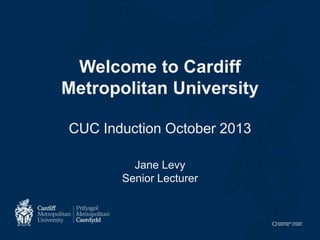 Welcome to Cardiff
Metropolitan University
CUC Induction October 2013
Jane Levy
Senior Lecturer

 