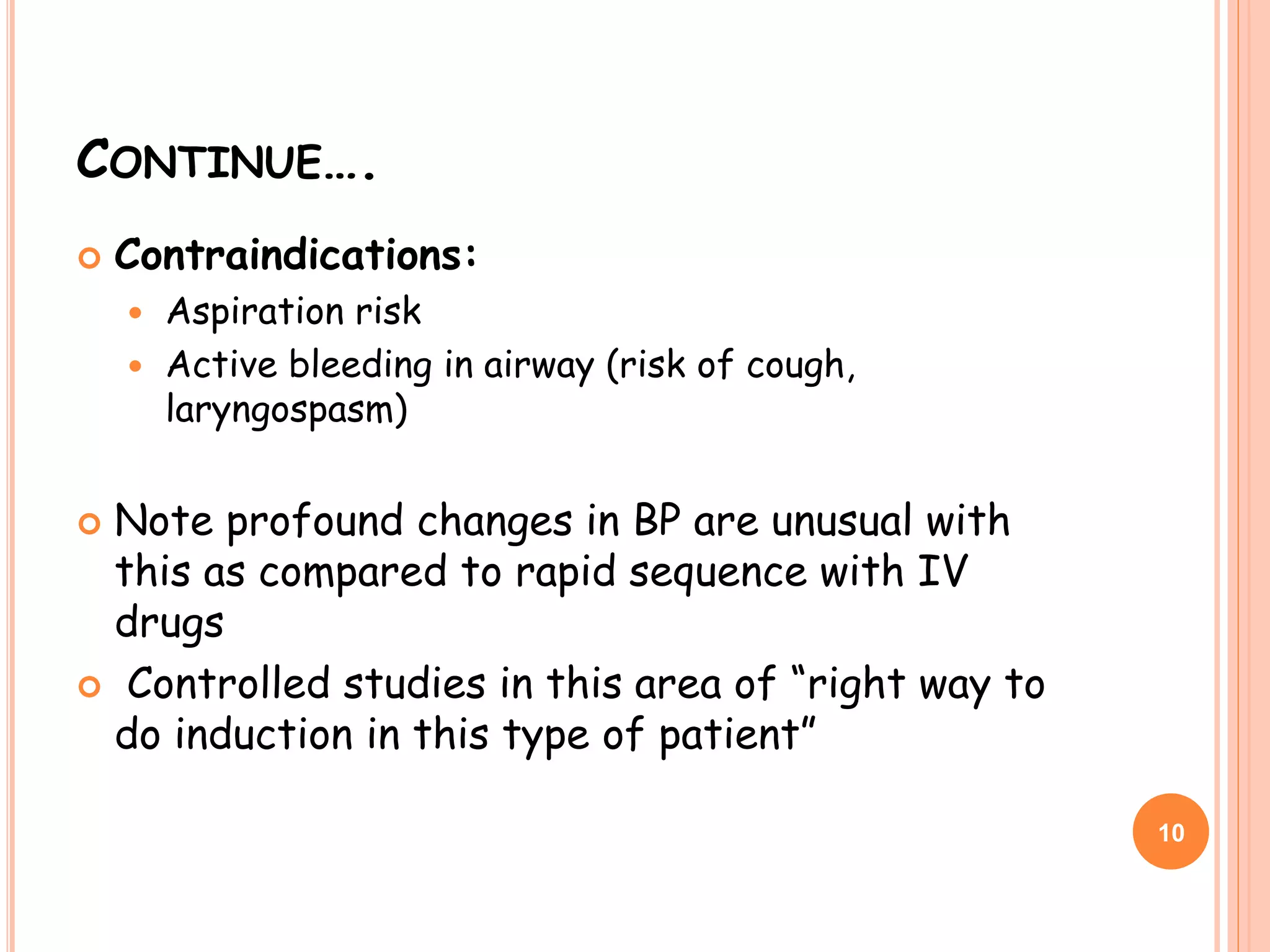 CONTINUE….
 Contraindications:
 Aspiration risk
 Active bleeding in airway (risk of cough,
laryngospasm)
 Note profound changes in BP are unusual with
this as compared to rapid sequence with IV
drugs
 Controlled studies in this area of “right way to
do induction in this type of patient”
10
 