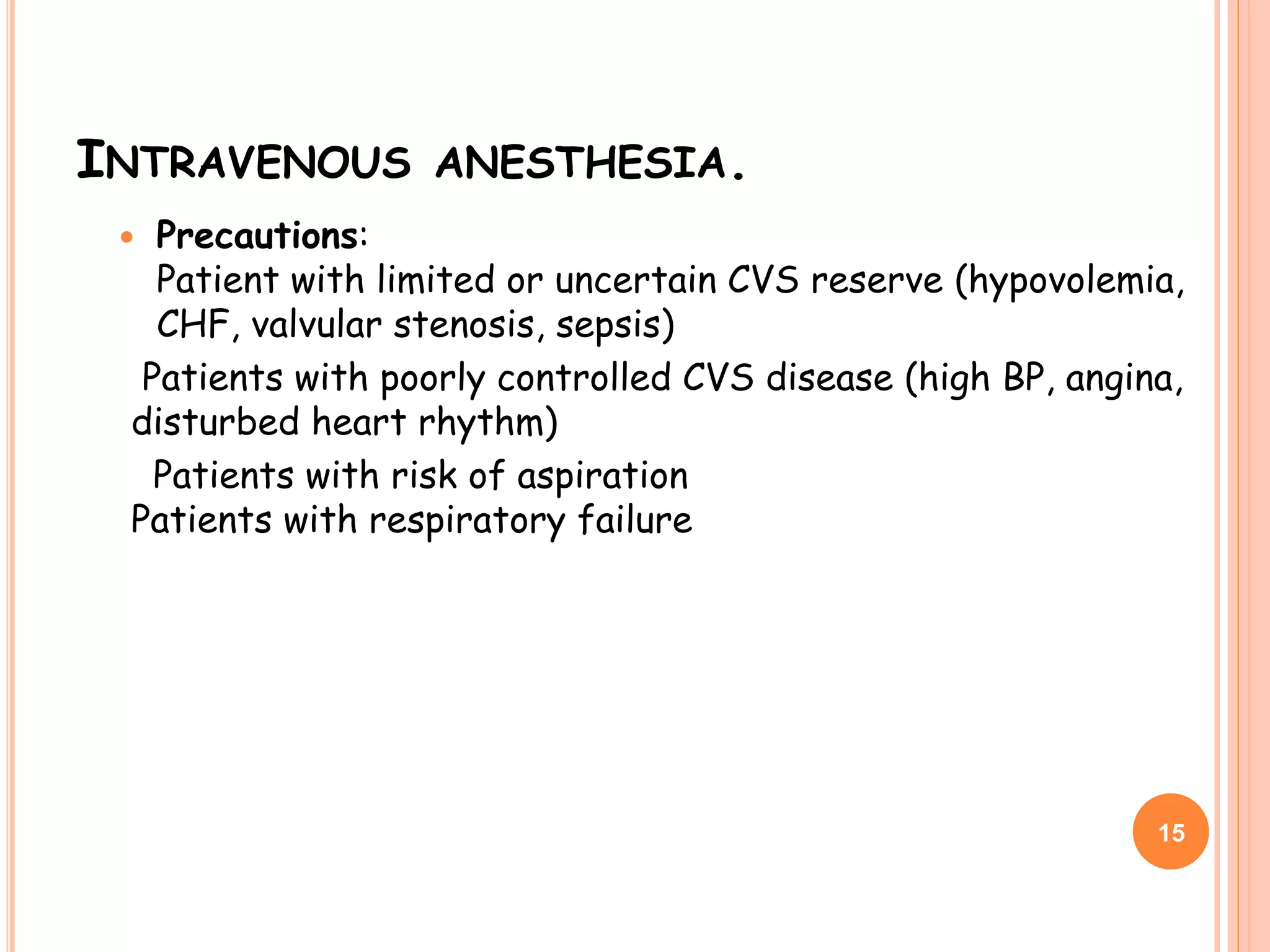 INTRAVENOUS ANESTHESIA.
 Precautions:
Patient with limited or uncertain CVS reserve (hypovolemia,
CHF, valvular stenosis, sepsis)
Patients with poorly controlled CVS disease (high BP, angina,
disturbed heart rhythm)
Patients with risk of aspiration
Patients with respiratory failure
15
 