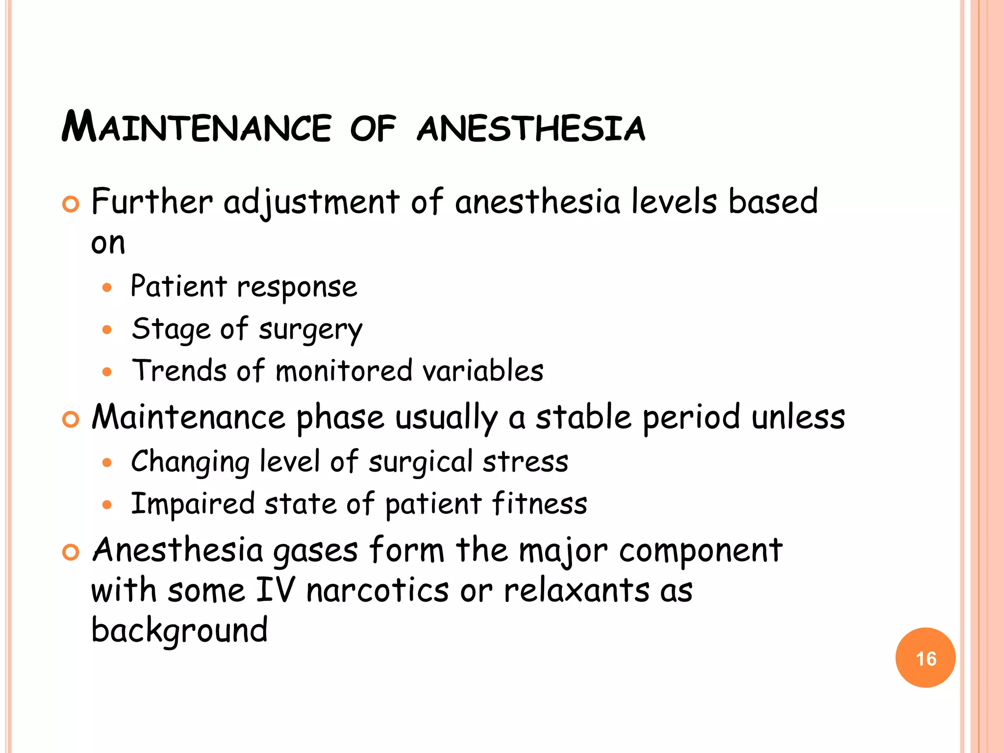 MAINTENANCE OF ANESTHESIA
 Further adjustment of anesthesia levels based
on
 Patient response
 Stage of surgery
 Trends of monitored variables
 Maintenance phase usually a stable period unless
 Changing level of surgical stress
 Impaired state of patient fitness
 Anesthesia gases form the major component
with some IV narcotics or relaxants as
background
16
 