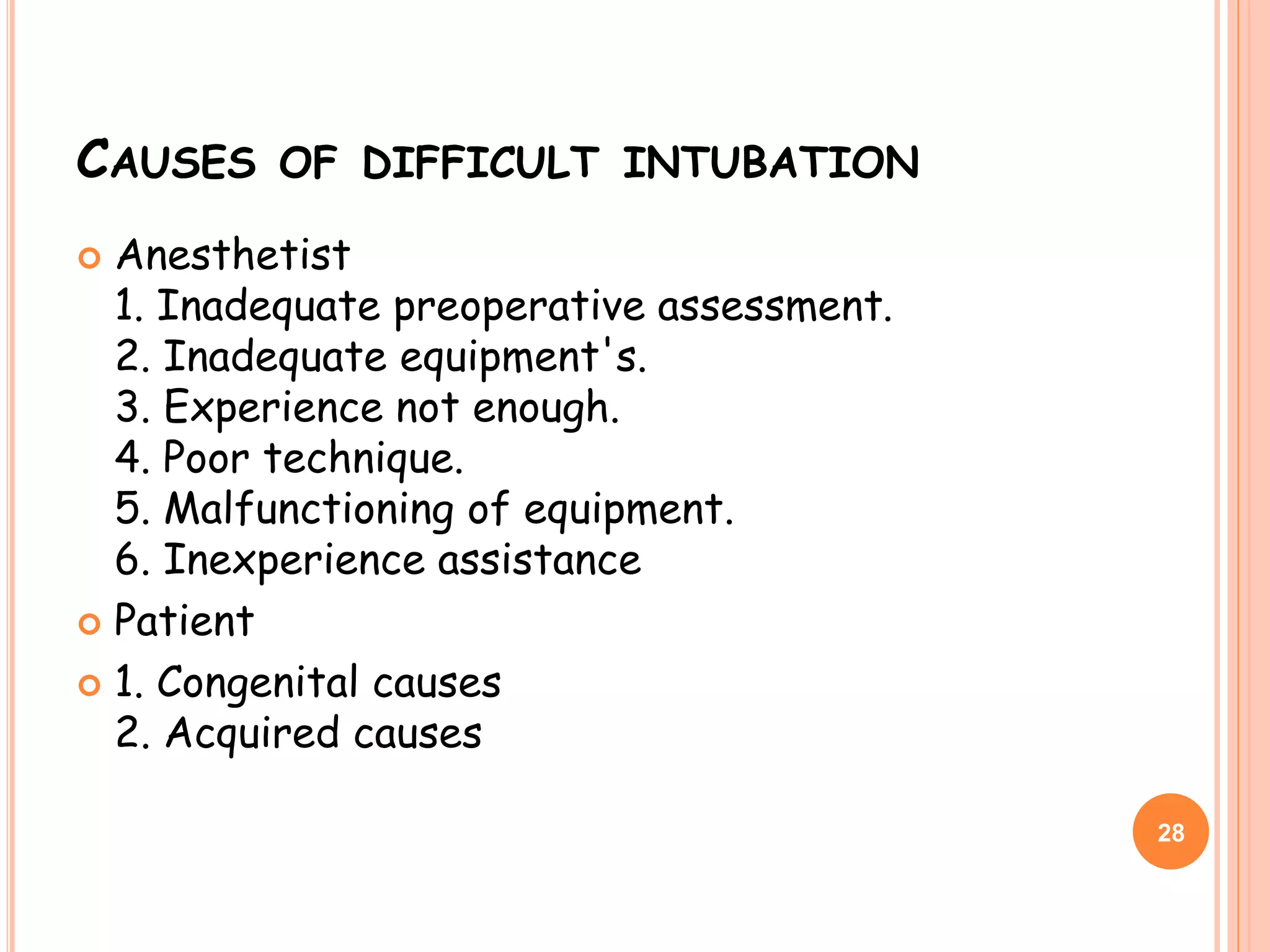 CAUSES OF DIFFICULT INTUBATION
 Anesthetist
1. Inadequate preoperative assessment.
2. Inadequate equipment's.
3. Experience not enough.
4. Poor technique.
5. Malfunctioning of equipment.
6. Inexperience assistance
 Patient
 1. Congenital causes
2. Acquired causes
28
 