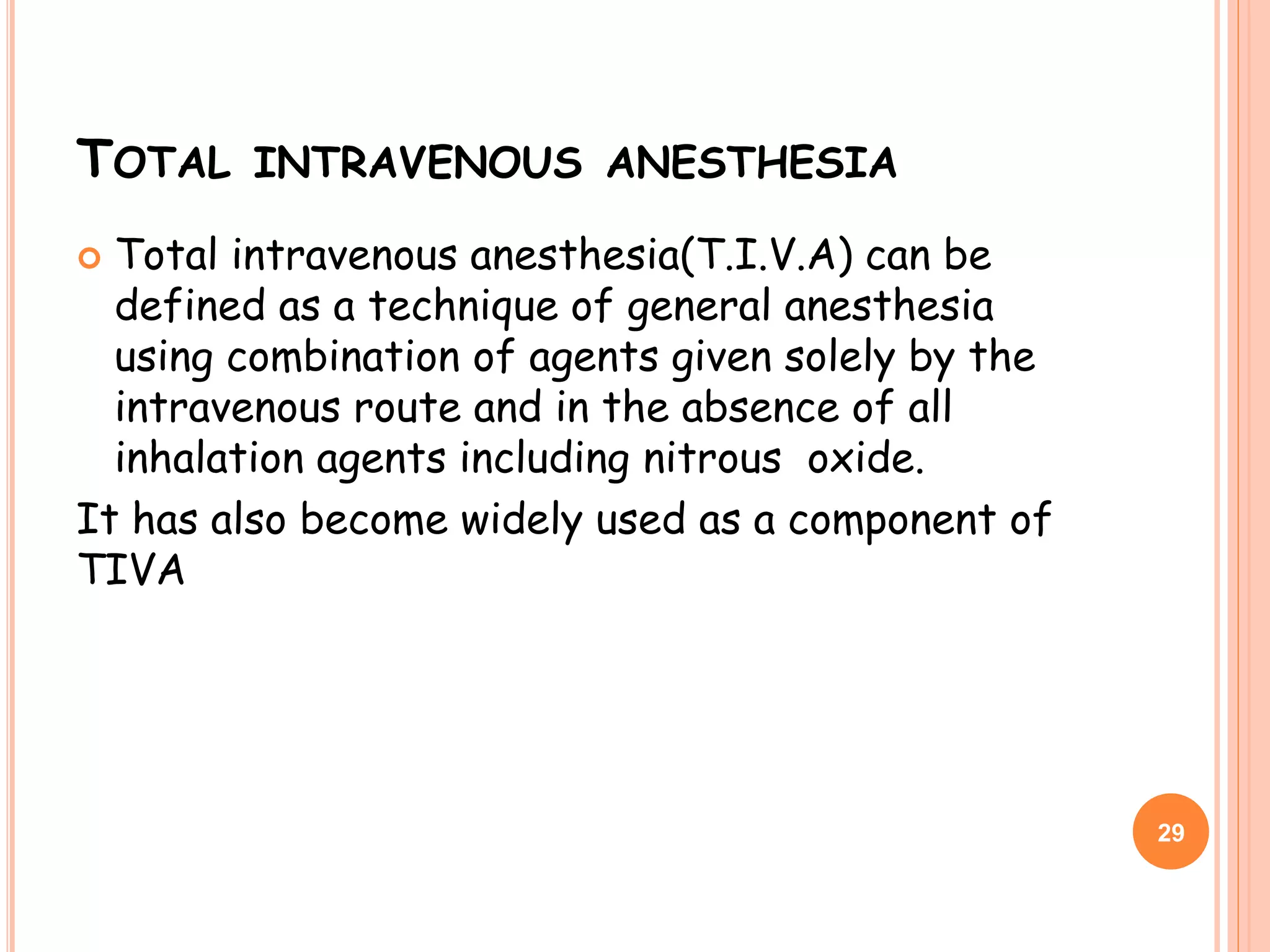 TOTAL INTRAVENOUS ANESTHESIA
 Total intravenous anesthesia(T.I.V.A) can be
defined as a technique of general anesthesia
using combination of agents given solely by the
intravenous route and in the absence of all
inhalation agents including nitrous oxide.
It has also become widely used as a component of
TIVA
29
 