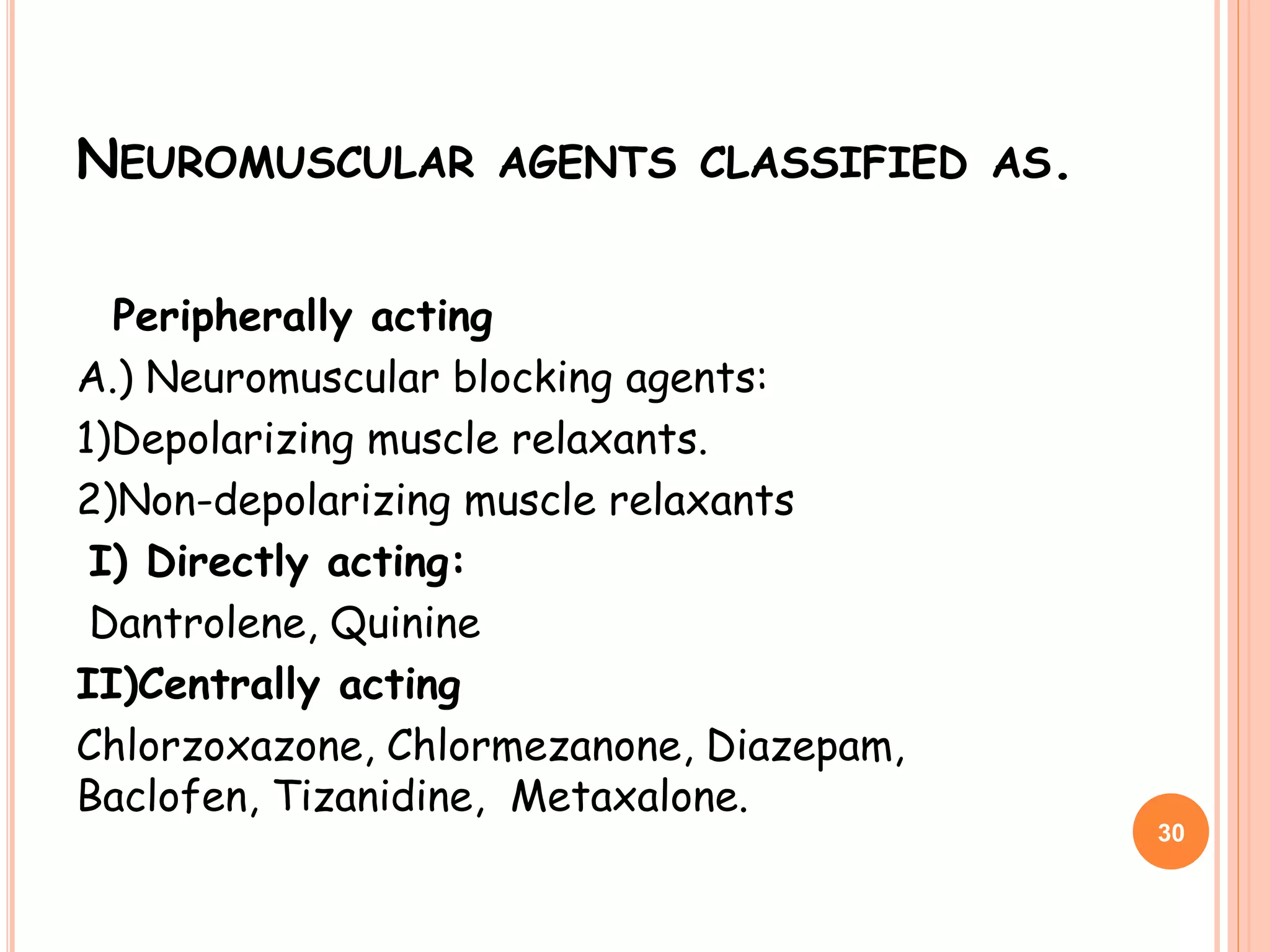 NEUROMUSCULAR AGENTS CLASSIFIED AS.
Peripherally acting
A.) Neuromuscular blocking agents:
1)Depolarizing muscle relaxants.
2)Non-depolarizing muscle relaxants
I) Directly acting:
Dantrolene, Quinine
II)Centrally acting
Chlorzoxazone, Chlormezanone, Diazepam,
Baclofen, Tizanidine, Metaxalone.
30
 