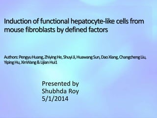 Inductionoffunctional hepatocyte-like cellsfrom
mousefibroblasts bydefinedfactors
Authors:PengyuHuang,ZhiyingHe,ShuyiJi,HuawangSun,DaoXiang,ChangchengLiu,
YipingHu,XinWang&LijianHui1
Presented by
Shubhda Roy
5/1/2014
 
