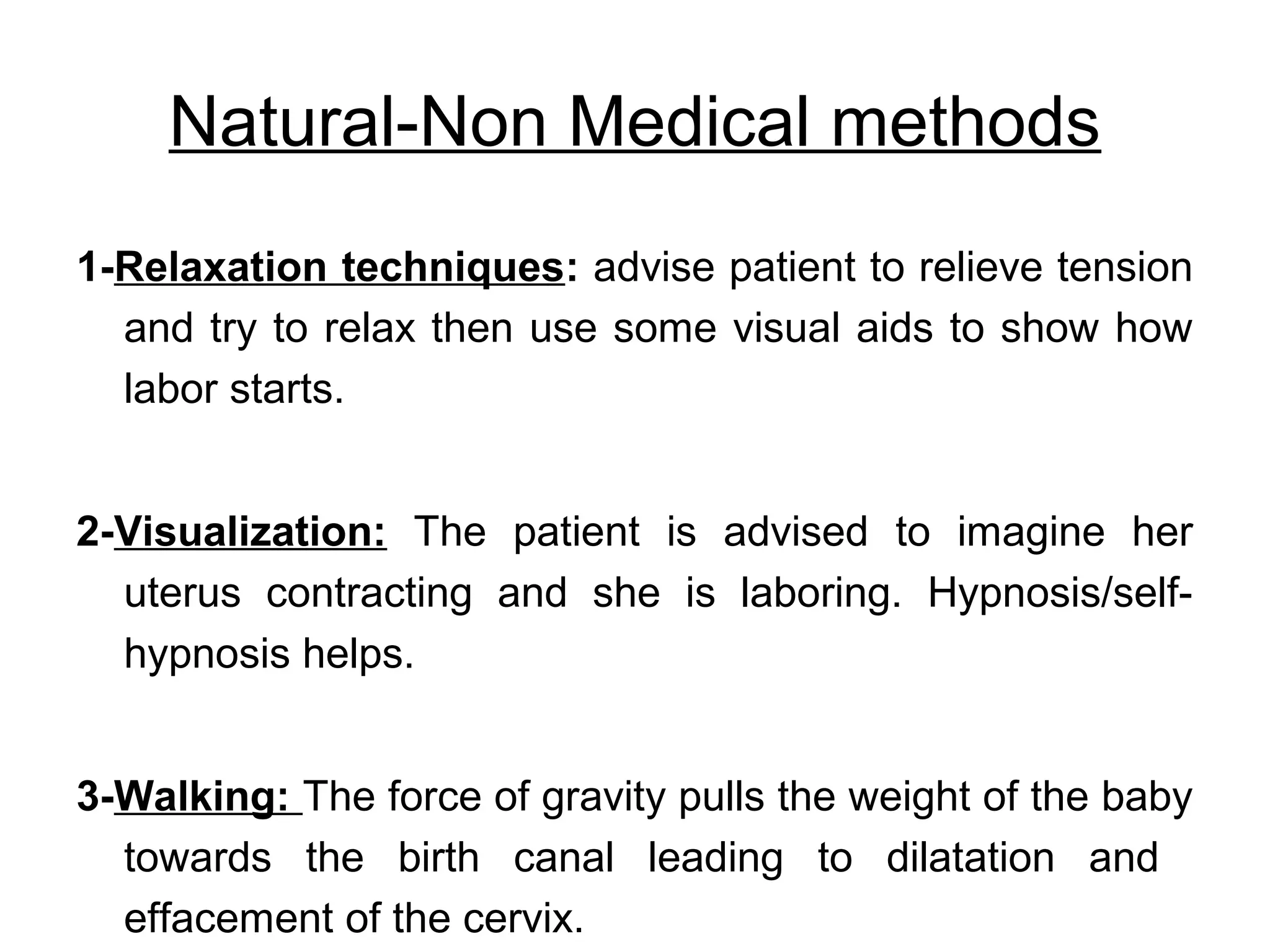 Natural-Non Medical methods
1-Relaxation techniques: advise patient to relieve tension
and try to relax then use some visual aids to show how
labor starts.
2-Visualization: The patient is advised to imagine her
uterus contracting and she is laboring. Hypnosis/selfhypnosis helps.
3-Walking: The force of gravity pulls the weight of the baby
towards the birth canal leading to dilatation and
effacement of the cervix.

 