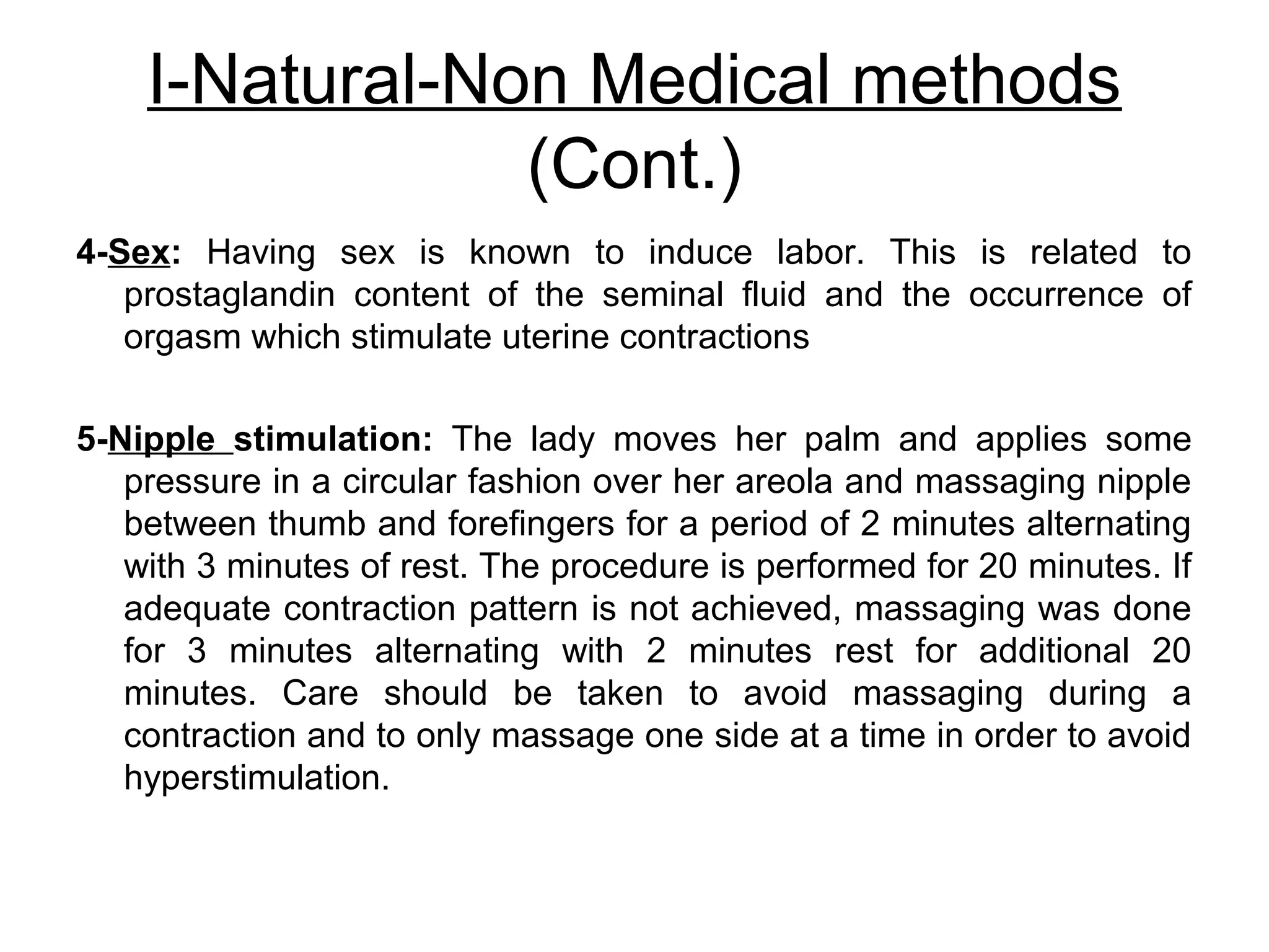 I-Natural-Non Medical methods
(Cont.)
4-Sex: Having sex is known to induce labor. This is related to
prostaglandin content of the seminal fluid and the occurrence of
orgasm which stimulate uterine contractions
5-Nipple stimulation: The lady moves her palm and applies some
pressure in a circular fashion over her areola and massaging nipple
between thumb and forefingers for a period of 2 minutes alternating
with 3 minutes of rest. The procedure is performed for 20 minutes. If
adequate contraction pattern is not achieved, massaging was done
for 3 minutes alternating with 2 minutes rest for additional 20
minutes. Care should be taken to avoid massaging during a
contraction and to only massage one side at a time in order to avoid
hyperstimulation.

 