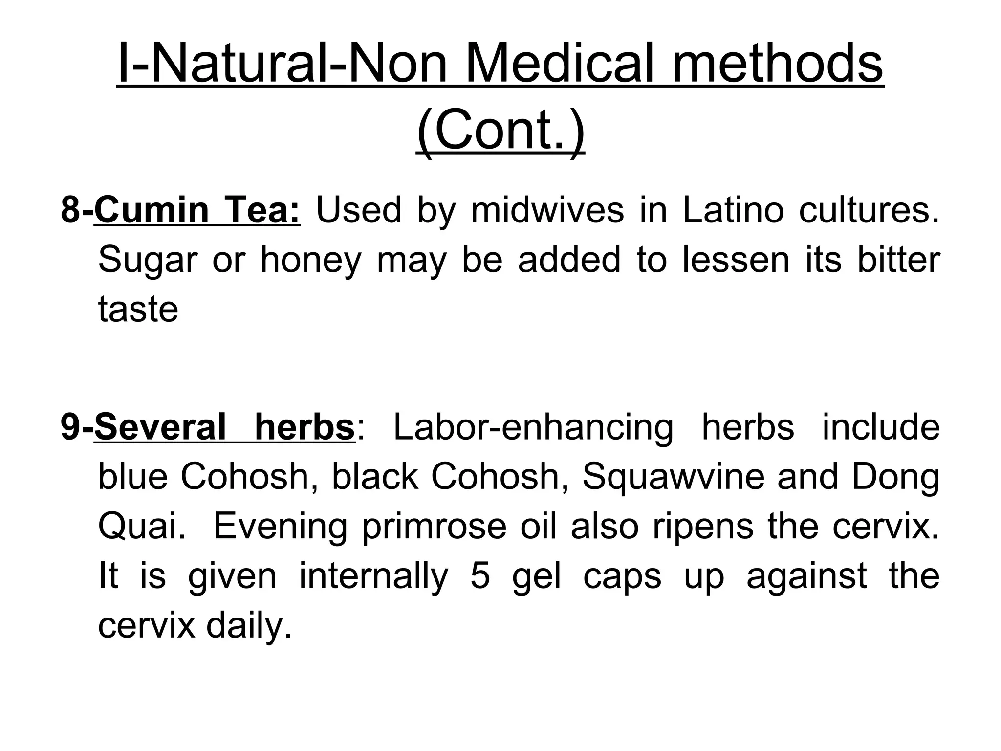 I-Natural-Non Medical methods
(Cont.)
8-Cumin Tea: Used by midwives in Latino cultures.
Sugar or honey may be added to lessen its bitter
taste
9-Several herbs: Labor-enhancing herbs include
blue Cohosh, black Cohosh, Squawvine and Dong
Quai. Evening primrose oil also ripens the cervix.
It is given internally 5 gel caps up against the
cervix daily.

 