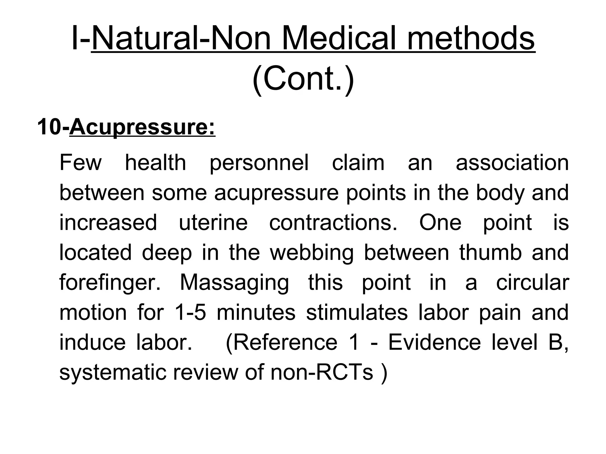 I-Natural-Non Medical methods
(Cont.)
10-Acupressure:
Few health personnel claim an association
between some acupressure points in the body and
increased uterine contractions. One point is
located deep in the webbing between thumb and
forefinger. Massaging this point in a circular
motion for 1-5 minutes stimulates labor pain and
induce labor. (Reference 1 - Evidence level B,
systematic review of non-RCTs )

 
