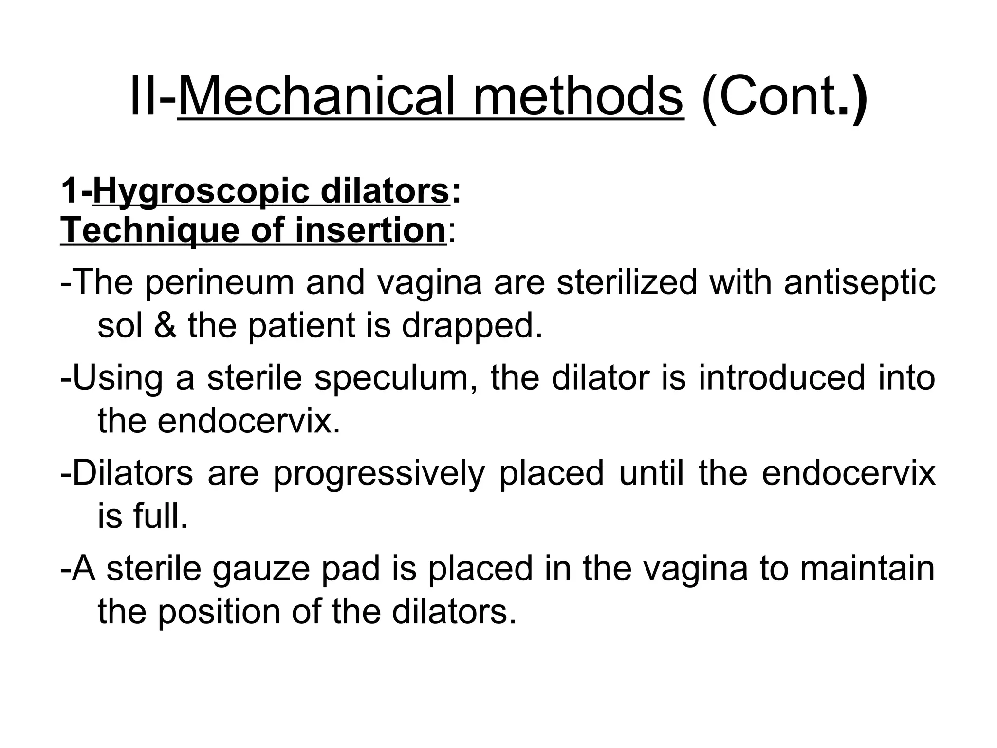 II-Mechanical methods (Cont.)
1-Hygroscopic dilators:
Technique of insertion:
-The perineum and vagina are sterilized with antiseptic
sol & the patient is drapped.
-Using a sterile speculum, the dilator is introduced into
the endocervix.
-Dilators are progressively placed until the endocervix
is full.
-A sterile gauze pad is placed in the vagina to maintain
the position of the dilators.

 