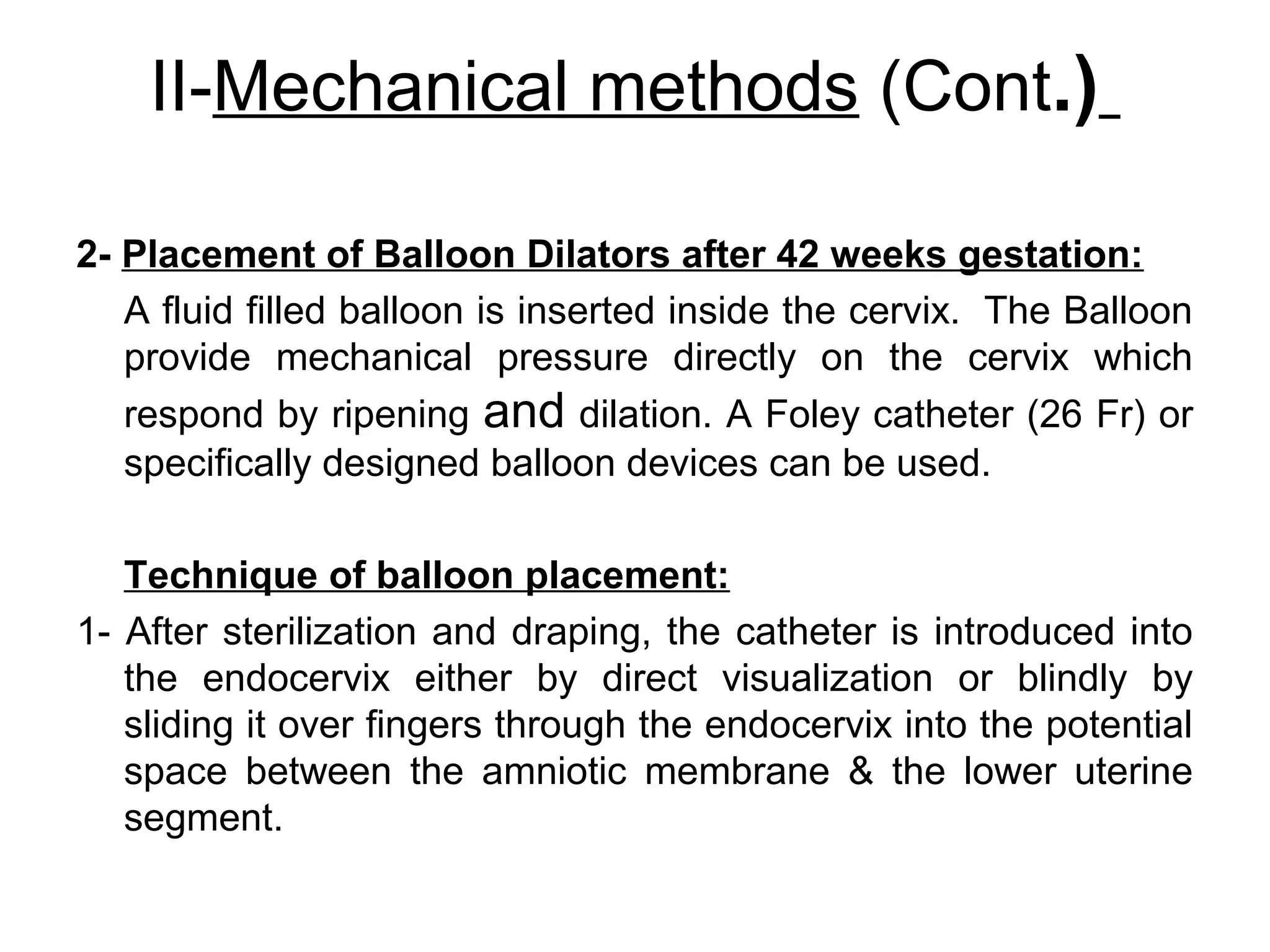 II-Mechanical methods (Cont.)
2- Placement of Balloon Dilators after 42 weeks gestation:
A fluid filled balloon is inserted inside the cervix. The Balloon
provide mechanical pressure directly on the cervix which
respond by ripening and dilation. A Foley catheter (26 Fr) or
specifically designed balloon devices can be used.
Technique of balloon placement:
1- After sterilization and draping, the catheter is introduced into
the endocervix either by direct visualization or blindly by
sliding it over fingers through the endocervix into the potential
space between the amniotic membrane & the lower uterine
segment.

 
