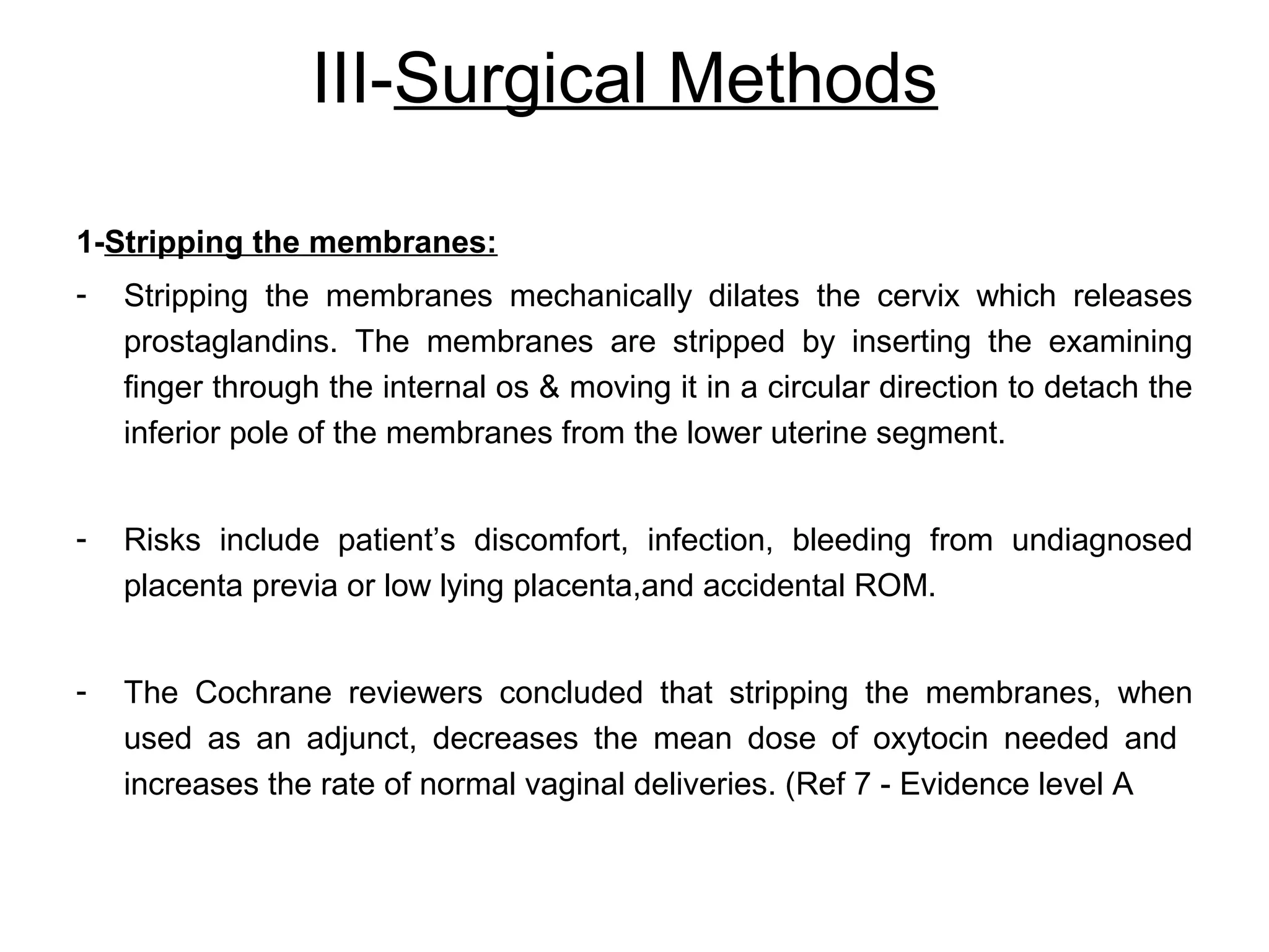III-Surgical Methods
1-Stripping the membranes:
-

Stripping the membranes mechanically dilates the cervix which releases
prostaglandins. The membranes are stripped by inserting the examining
finger through the internal os & moving it in a circular direction to detach the
inferior pole of the membranes from the lower uterine segment.

-

Risks include patient’s discomfort, infection, bleeding from undiagnosed
placenta previa or low lying placenta,and accidental ROM.

-

The Cochrane reviewers concluded that stripping the membranes, when
used as an adjunct, decreases the mean dose of oxytocin needed and
increases the rate of normal vaginal deliveries. (Ref 7 - Evidence level A

 