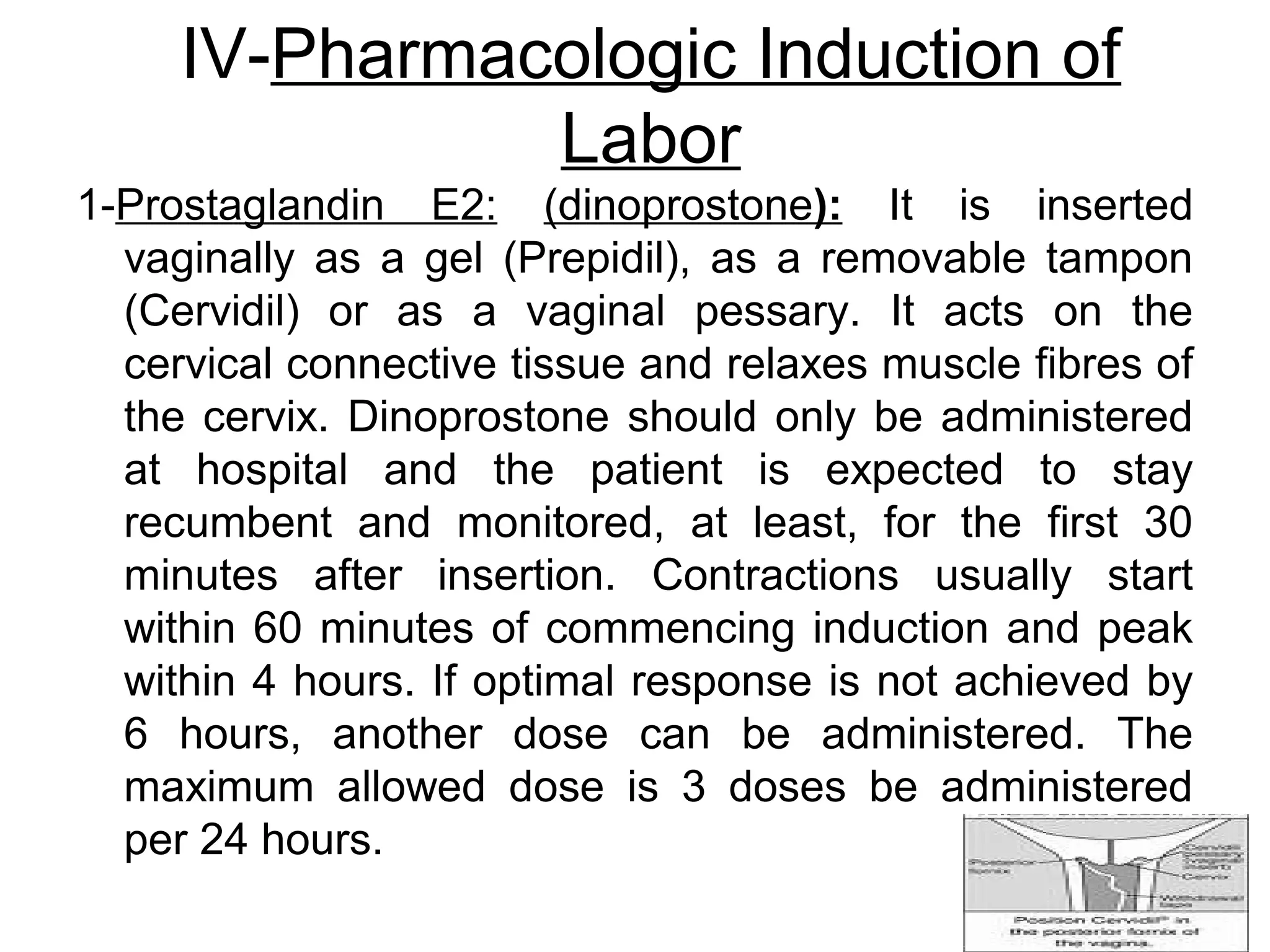 IV-Pharmacologic Induction of
Labor
1-Prostaglandin E2: (dinoprostone): It is inserted
vaginally as a gel (Prepidil), as a removable tampon
(Cervidil) or as a vaginal pessary. It acts on the
cervical connective tissue and relaxes muscle fibres of
the cervix. Dinoprostone should only be administered
at hospital and the patient is expected to stay
recumbent and monitored, at least, for the first 30
minutes after insertion. Contractions usually start
within 60 minutes of commencing induction and peak
within 4 hours. If optimal response is not achieved by
6 hours, another dose can be administered. The
maximum allowed dose is 3 doses be administered
per 24 hours.

 