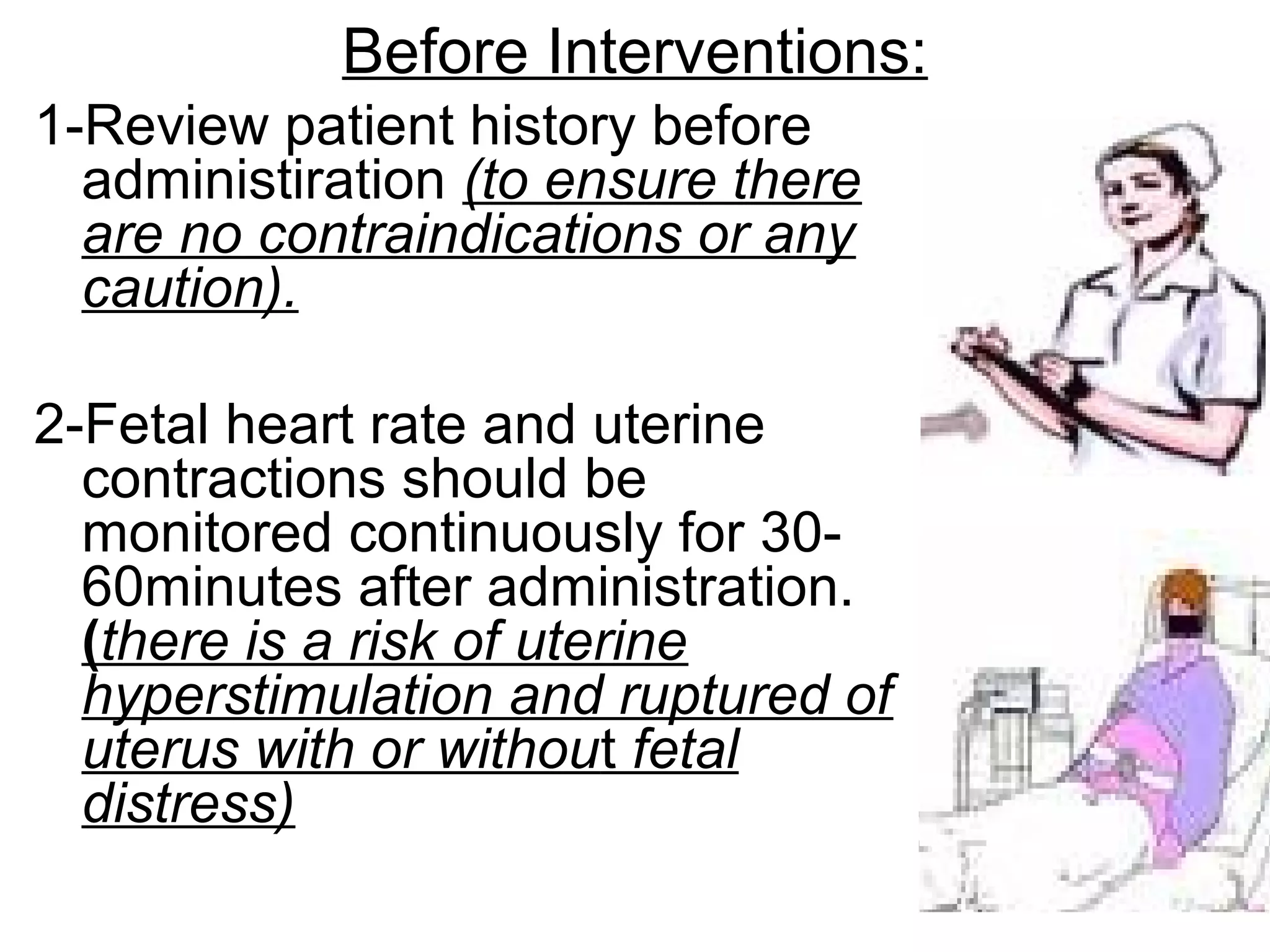 Before Interventions:
1-Review patient history before
administiration (to ensure there
are no contraindications or any
caution).
2-Fetal heart rate and uterine
contractions should be
monitored continuously for 3060minutes after administration.
(there is a risk of uterine
hyperstimulation and ruptured of
uterus with or without fetal
distress)

 