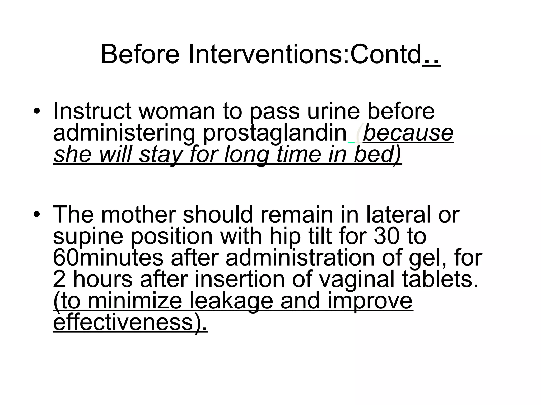 Before Interventions:Contd..
• Instruct woman to pass urine before
administering prostaglandin (because
she will stay for long time in bed)
• The mother should remain in lateral or
supine position with hip tilt for 30 to
60minutes after administration of gel, for
2 hours after insertion of vaginal tablets.
(to minimize leakage and improve
effectiveness).

 