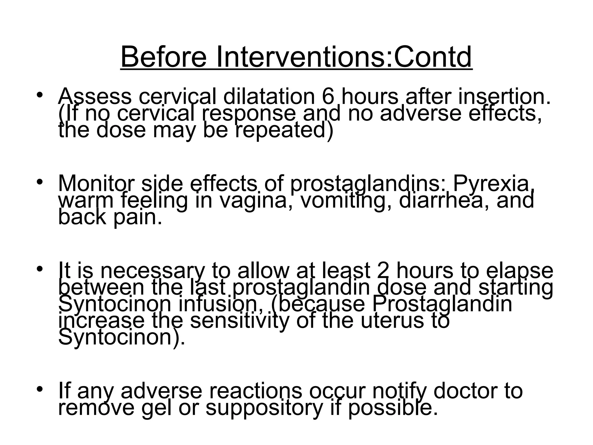 Before Interventions:Contd
• Assess cervical dilatation 6 hours after insertion.
(If no cervical response and no adverse effects,
the dose may be repeated)
• Monitor side effects of prostaglandins: Pyrexia,
warm feeling in vagina, vomiting, diarrhea, and
back pain.
• It is necessary to allow at least 2 hours to elapse
between the last prostaglandin dose and starting
Syntocinon infusion, (because Prostaglandin
increase the sensitivity of the uterus to
Syntocinon).
• If any adverse reactions occur notify doctor to
remove gel or suppository if possible.

 
