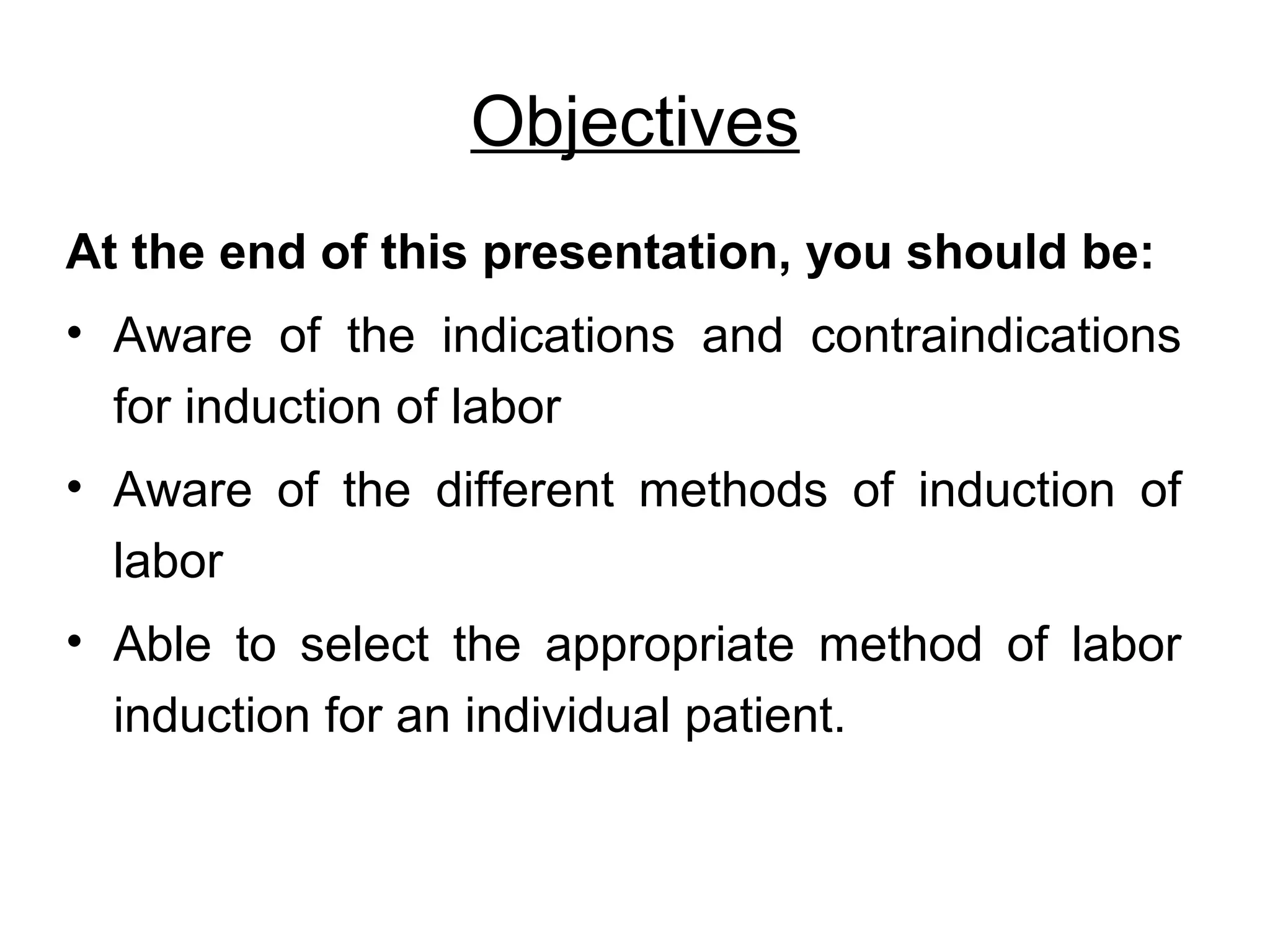 Objectives
At the end of this presentation, you should be:
• Aware of the indications and contraindications
for induction of labor
• Aware of the different methods of induction of
labor
• Able to select the appropriate method of labor
induction for an individual patient.

 