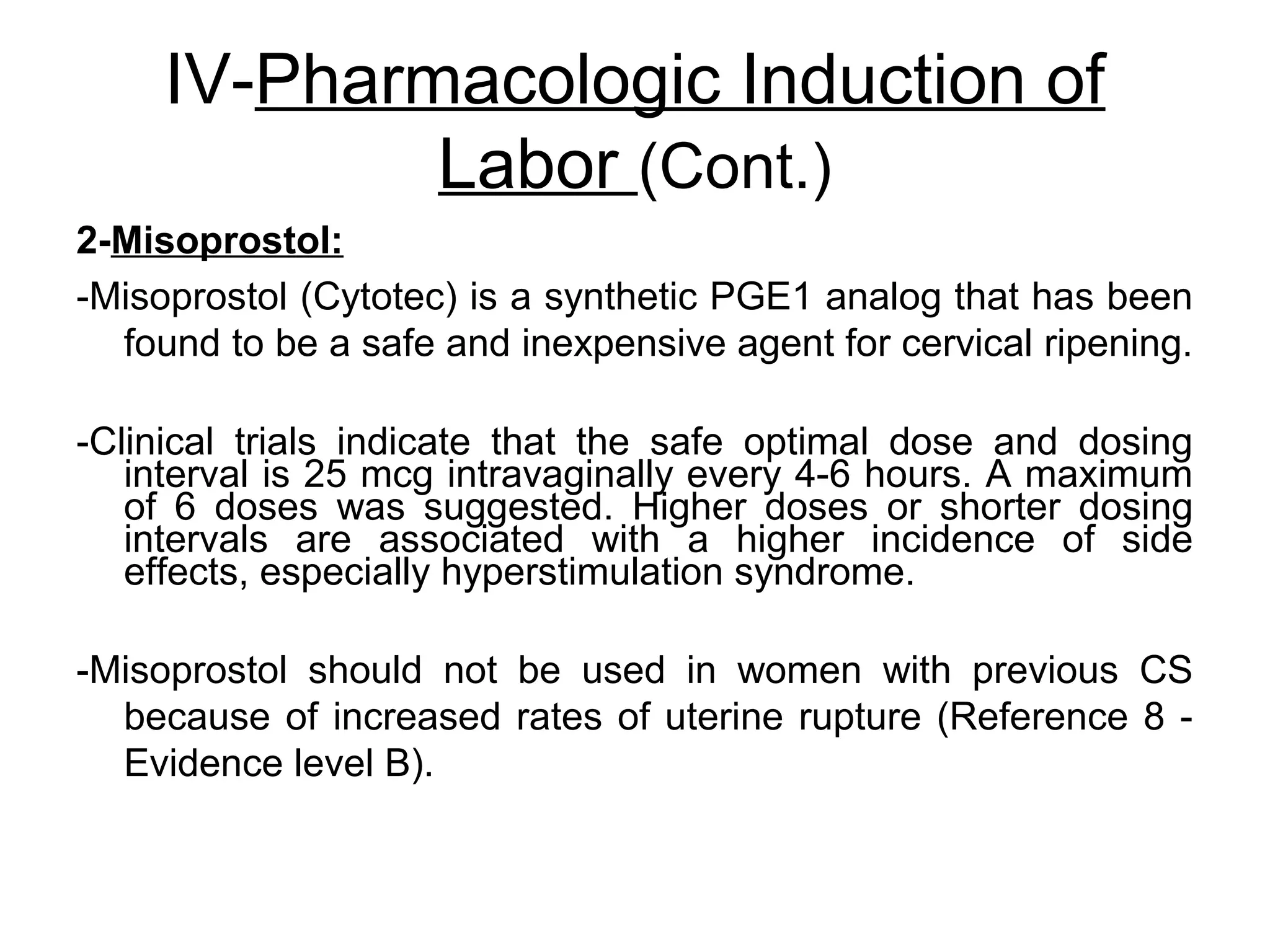 IV-Pharmacologic Induction of
Labor (Cont.)
2-Misoprostol:
-Misoprostol (Cytotec) is a synthetic PGE1 analog that has been
found to be a safe and inexpensive agent for cervical ripening.
-Clinical trials indicate that the safe optimal dose and dosing
interval is 25 mcg intravaginally every 4-6 hours. A maximum
of 6 doses was suggested. Higher doses or shorter dosing
intervals are associated with a higher incidence of side
effects, especially hyperstimulation syndrome.
-Misoprostol should not be used in women with previous CS
because of increased rates of uterine rupture (Reference 8 Evidence level B).

 