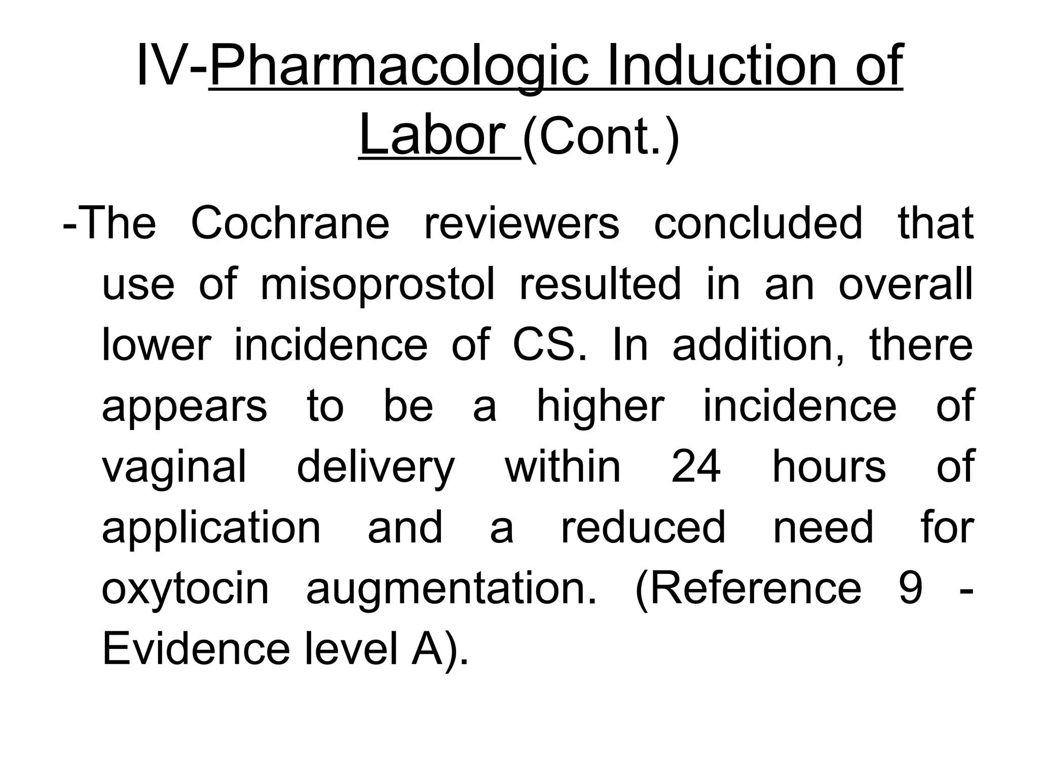IV-Pharmacologic Induction of
Labor (Cont.)
-The Cochrane reviewers concluded that
use of misoprostol resulted in an overall
lower incidence of CS. In addition, there
appears to be a higher incidence of
vaginal delivery within 24 hours of
application and a reduced need for
oxytocin augmentation. (Reference 9 Evidence level A).

 