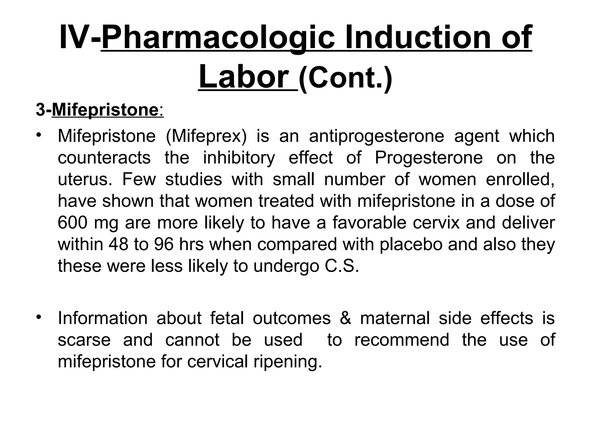 IV-Pharmacologic Induction of
Labor (Cont.)
3-Mifepristone:
• Mifepristone (Mifeprex) is an antiprogesterone agent which
counteracts the inhibitory effect of Progesterone on the
uterus. Few studies with small number of women enrolled,
have shown that women treated with mifepristone in a dose of
600 mg are more likely to have a favorable cervix and deliver
within 48 to 96 hrs when compared with placebo and also they
these were less likely to undergo C.S.
• Information about fetal outcomes & maternal side effects is
scarse and cannot be used to recommend the use of
mifepristone for cervical ripening.

 