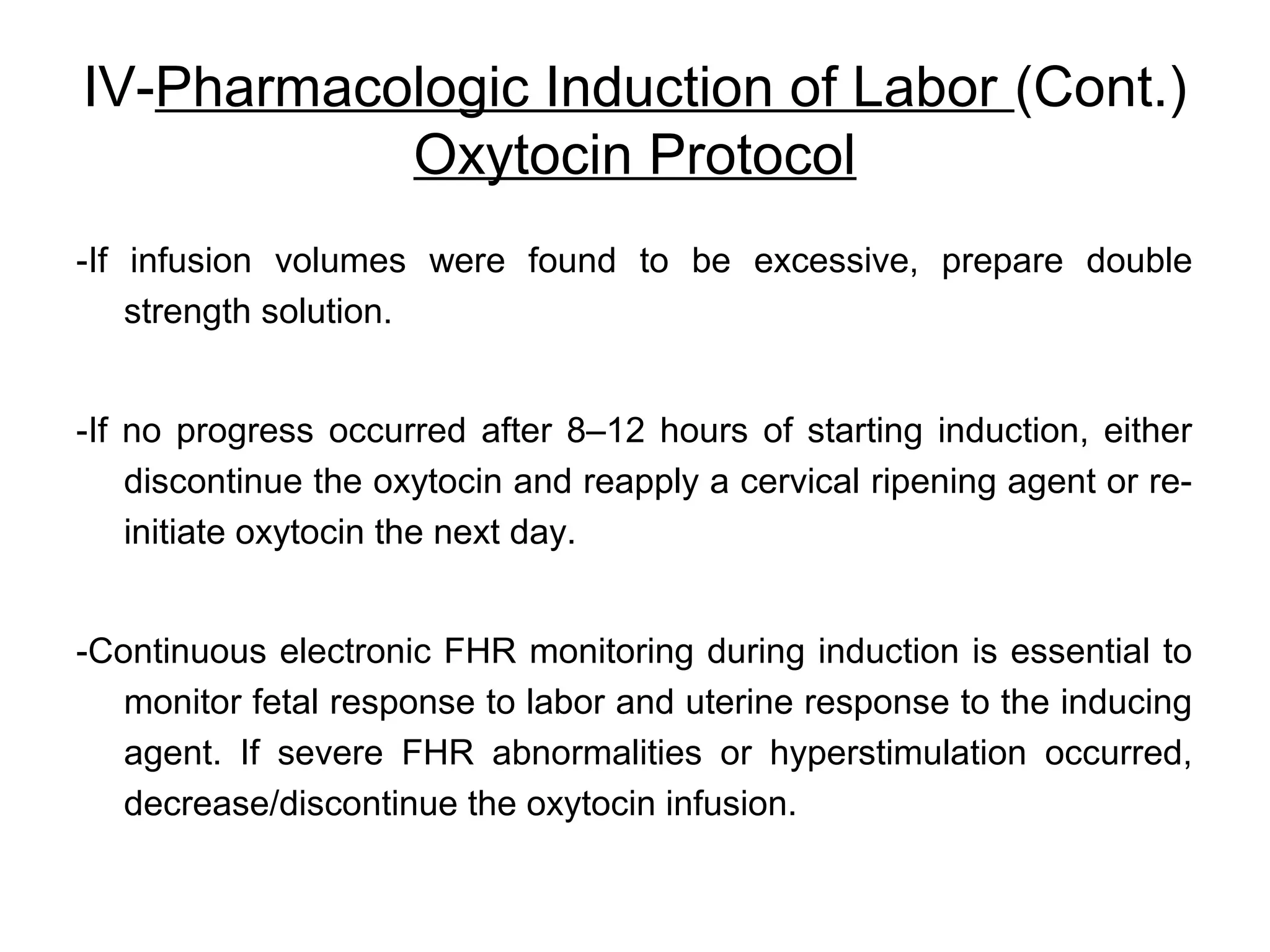 IV-Pharmacologic Induction of Labor (Cont.)
Oxytocin Protocol
-If infusion volumes were found to be excessive, prepare double
strength solution.
-If no progress occurred after 8–12 hours of starting induction, either
discontinue the oxytocin and reapply a cervical ripening agent or reinitiate oxytocin the next day.
-Continuous electronic FHR monitoring during induction is essential to
monitor fetal response to labor and uterine response to the inducing
agent. If severe FHR abnormalities or hyperstimulation occurred,
decrease/discontinue the oxytocin infusion.

 