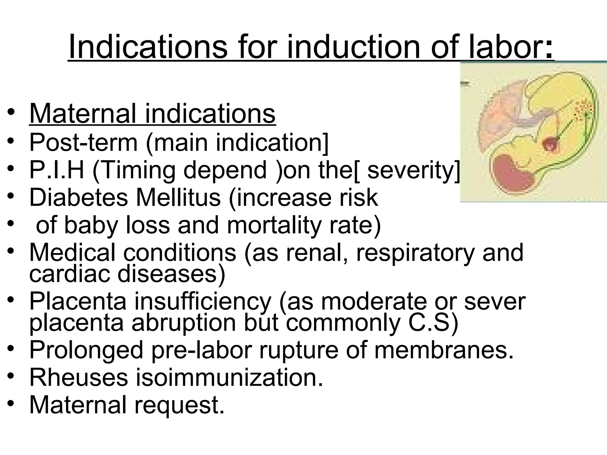 Indications for induction of labor:
• Maternal indications
•
•
•
•
•
•
•
•
•

Post-term (main indication]
P.I.H (Timing depend )on the[ severity]
Diabetes Mellitus (increase risk
of baby loss and mortality rate)
Medical conditions (as renal, respiratory and
cardiac diseases)
Placenta insufficiency (as moderate or sever
placenta abruption but commonly C.S)
Prolonged pre-labor rupture of membranes.
Rheuses isoimmunization.
Maternal request.

 
