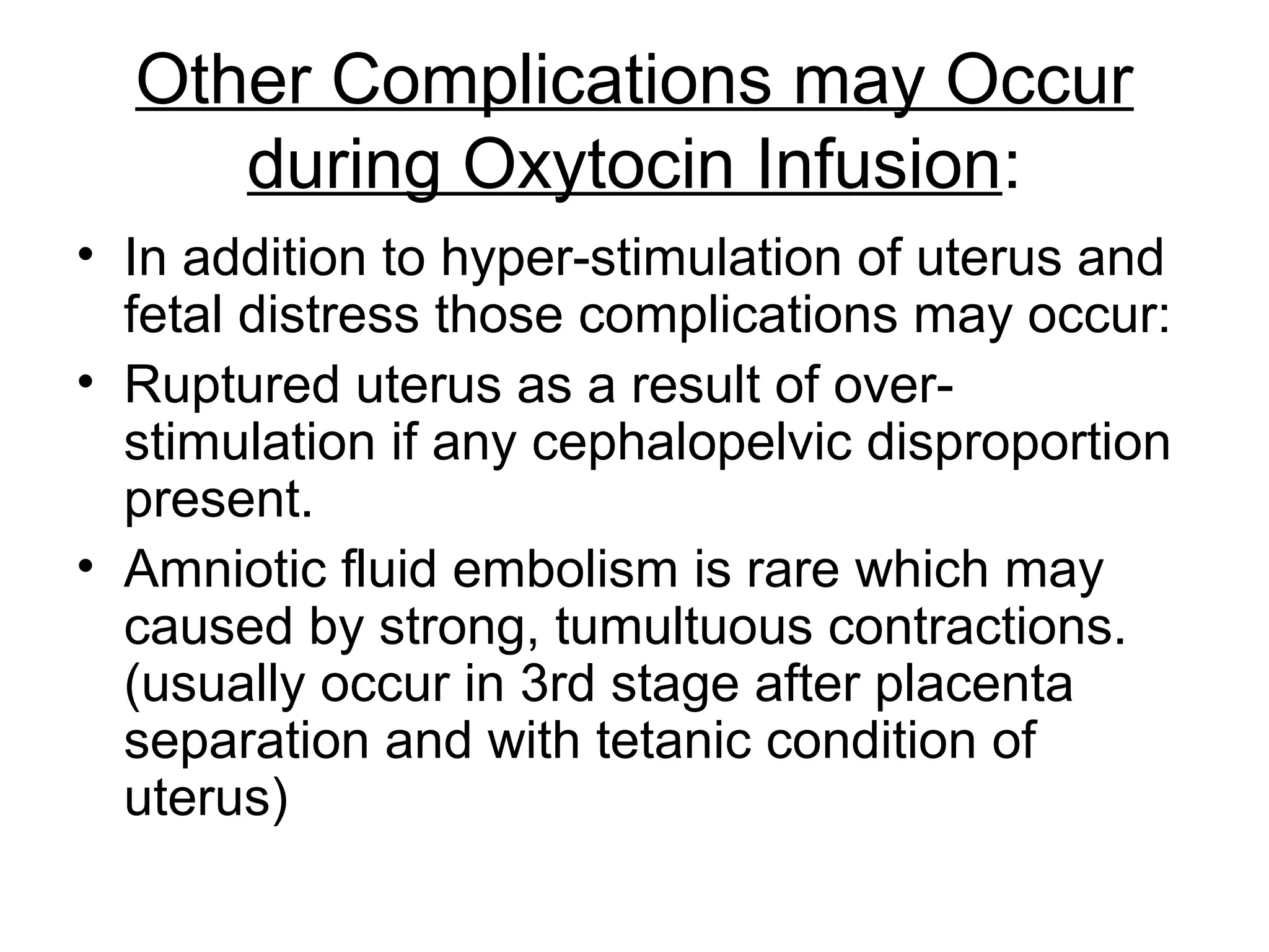 Other Complications may Occur
during Oxytocin Infusion:
• In addition to hyper-stimulation of uterus and
fetal distress those complications may occur:
• Ruptured uterus as a result of overstimulation if any cephalopelvic disproportion
present.
• Amniotic fluid embolism is rare which may
caused by strong, tumultuous contractions.
(usually occur in 3rd stage after placenta
separation and with tetanic condition of
uterus)

 