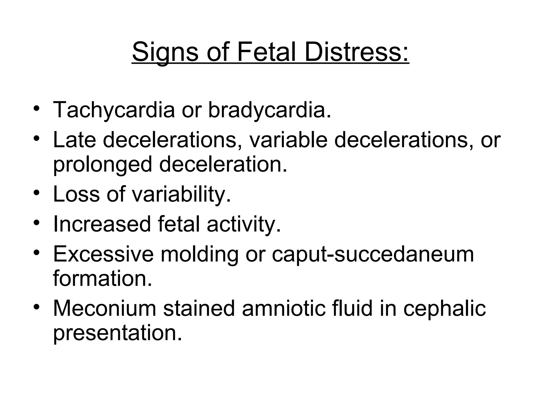 Signs of Fetal Distress:
• Tachycardia or bradycardia.
• Late decelerations, variable decelerations, or
prolonged deceleration.
• Loss of variability.
• Increased fetal activity.
• Excessive molding or caput-succedaneum
formation.
• Meconium stained amniotic fluid in cephalic
presentation.

 