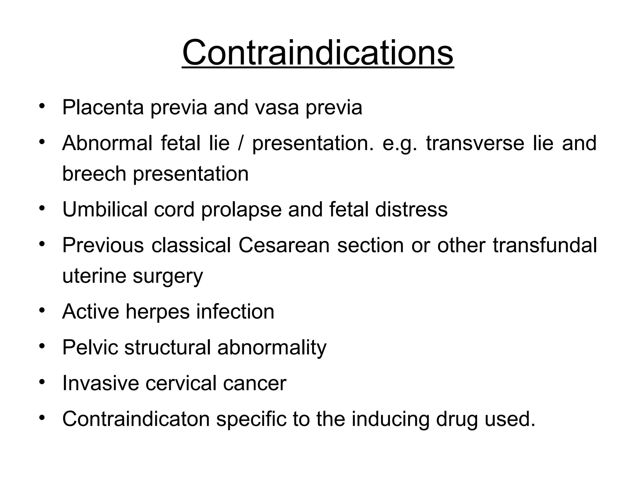 Contraindications
• Placenta previa and vasa previa
• Abnormal fetal lie / presentation. e.g. transverse lie and
breech presentation
• Umbilical cord prolapse and fetal distress
• Previous classical Cesarean section or other transfundal
uterine surgery
• Active herpes infection
• Pelvic structural abnormality
• Invasive cervical cancer
• Contraindicaton specific to the inducing drug used.

 