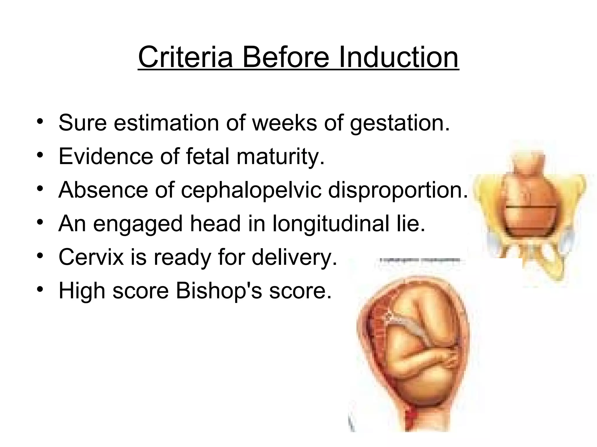 Criteria Before Induction
•
•
•
•
•
•

Sure estimation of weeks of gestation.
Evidence of fetal maturity.
Absence of cephalopelvic disproportion.
An engaged head in longitudinal lie.
Cervix is ready for delivery.
High score Bishop's score.

 