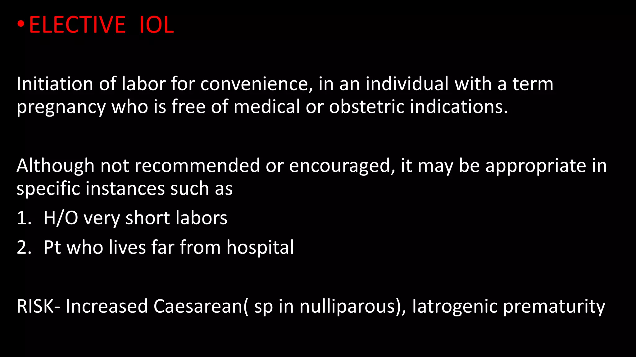 •ELECTIVE IOL
Initiation of labor for convenience, in an individual with a term
pregnancy who is free of medical or obstetric indications.
Although not recommended or encouraged, it may be appropriate in
specific instances such as
1. H/O very short labors
2. Pt who lives far from hospital
RISK- Increased Caesarean( sp in nulliparous), Iatrogenic prematurity
 