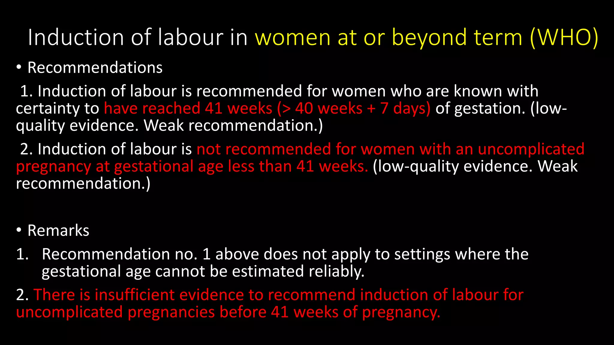 Induction of labour in women at or beyond term (WHO)
• Recommendations
1. Induction of labour is recommended for women who are known with
certainty to have reached 41 weeks (> 40 weeks + 7 days) of gestation. (low-
quality evidence. Weak recommendation.)
2. Induction of labour is not recommended for women with an uncomplicated
pregnancy at gestational age less than 41 weeks. (low-quality evidence. Weak
recommendation.)
• Remarks
1. Recommendation no. 1 above does not apply to settings where the
gestational age cannot be estimated reliably.
2. There is insufficient evidence to recommend induction of labour for
uncomplicated pregnancies before 41 weeks of pregnancy.
 
