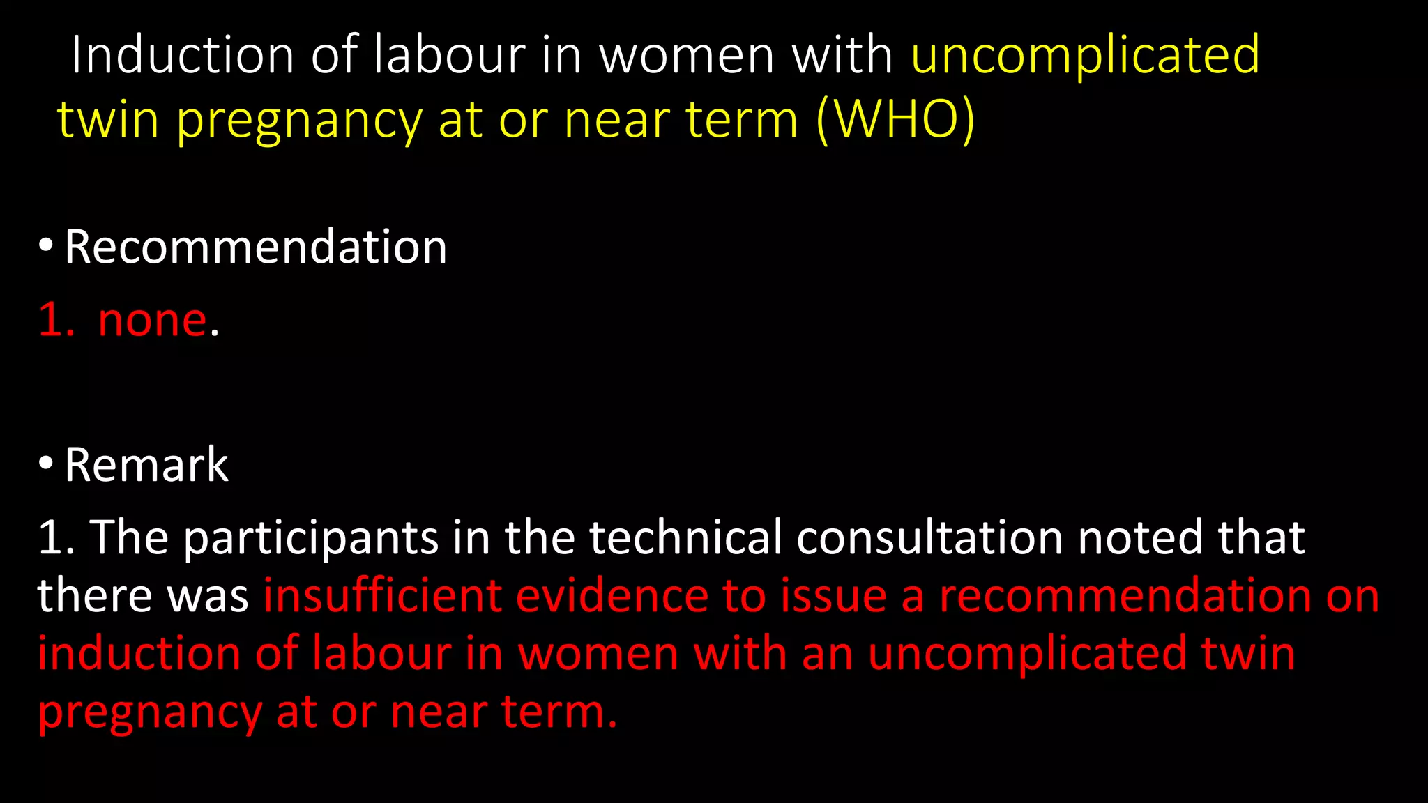 Induction of labour in women with uncomplicated
twin pregnancy at or near term (WHO)
• Recommendation
1. none.
• Remark
1. The participants in the technical consultation noted that
there was insufficient evidence to issue a recommendation on
induction of labour in women with an uncomplicated twin
pregnancy at or near term.
 