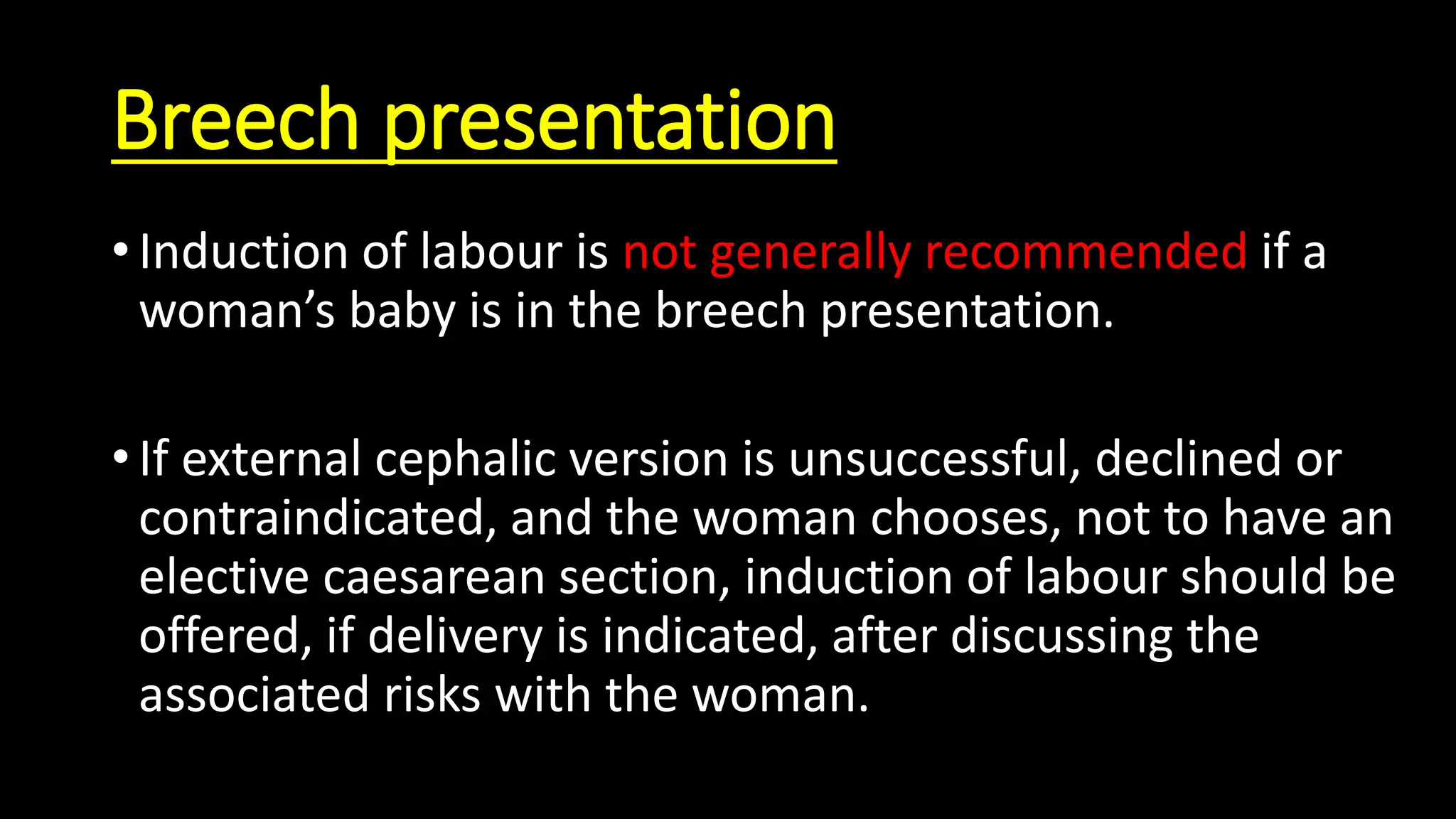Breech presentation
• Induction of labour is not generally recommended if a
woman’s baby is in the breech presentation.
• If external cephalic version is unsuccessful, declined or
contraindicated, and the woman chooses, not to have an
elective caesarean section, induction of labour should be
offered, if delivery is indicated, after discussing the
associated risks with the woman.
 