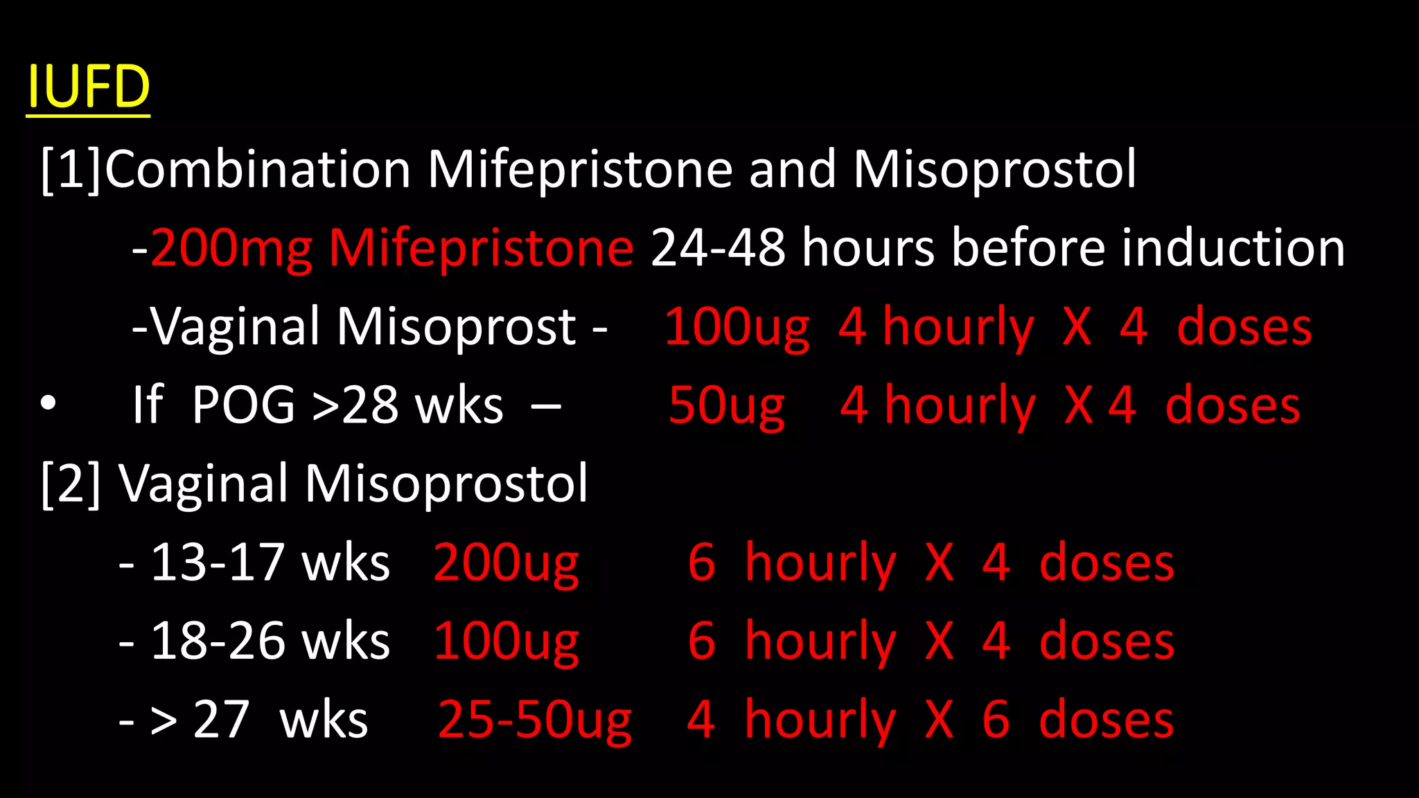 IUFD
[1]Combination Mifepristone and Misoprostol
-200mg Mifepristone 24-48 hours before induction
-Vaginal Misoprost - 100ug 4 hourly X 4 doses
• If POG >28 wks – 50ug 4 hourly X 4 doses
[2] Vaginal Misoprostol
- 13-17 wks 200ug 6 hourly X 4 doses
- 18-26 wks 100ug 6 hourly X 4 doses
- > 27 wks 25-50ug 4 hourly X 6 doses
 