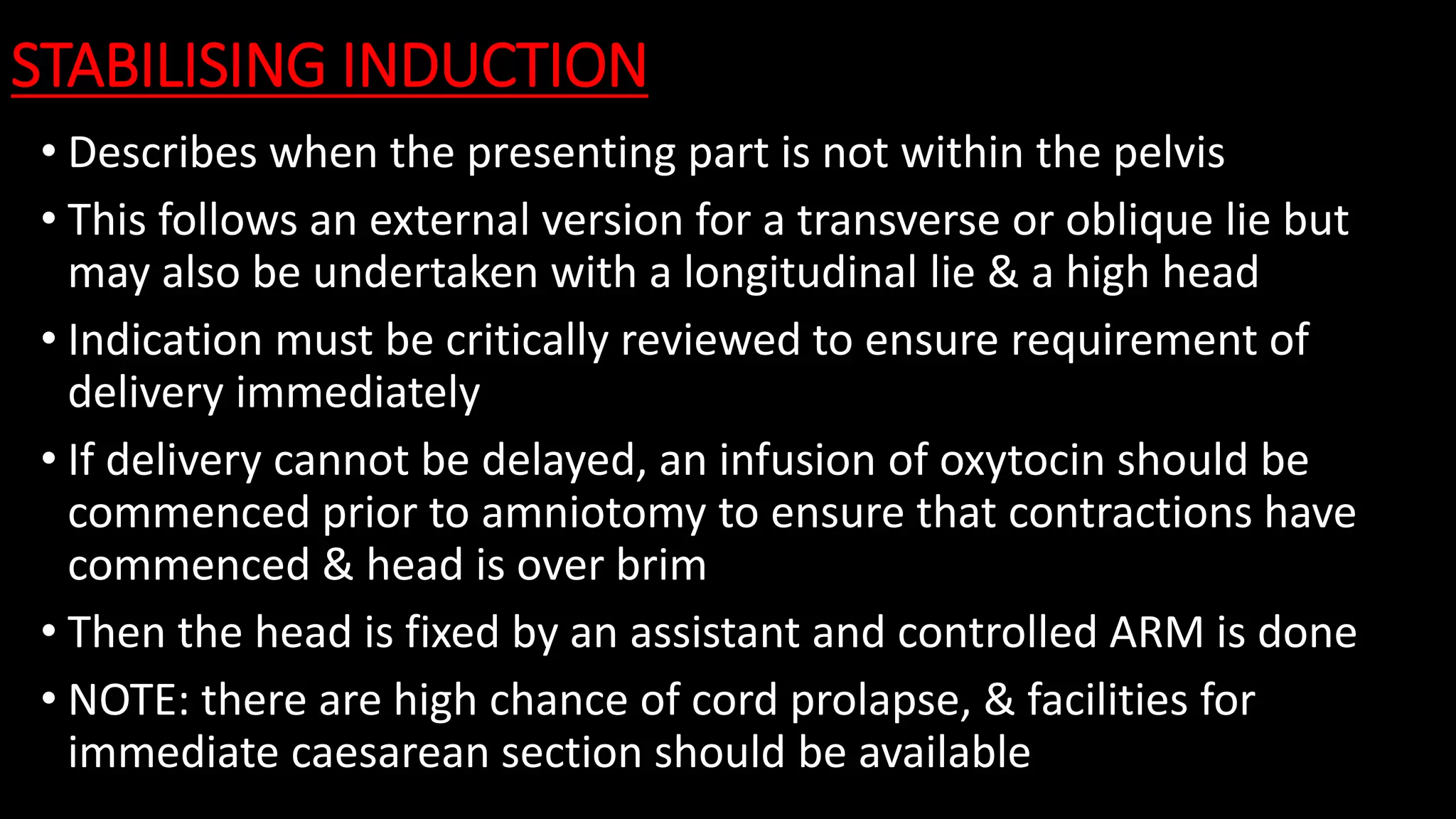 STABILISING INDUCTION
• Describes when the presenting part is not within the pelvis
• This follows an external version for a transverse or oblique lie but
may also be undertaken with a longitudinal lie & a high head
• Indication must be critically reviewed to ensure requirement of
delivery immediately
• If delivery cannot be delayed, an infusion of oxytocin should be
commenced prior to amniotomy to ensure that contractions have
commenced & head is over brim
• Then the head is fixed by an assistant and controlled ARM is done
• NOTE: there are high chance of cord prolapse, & facilities for
immediate caesarean section should be available
 