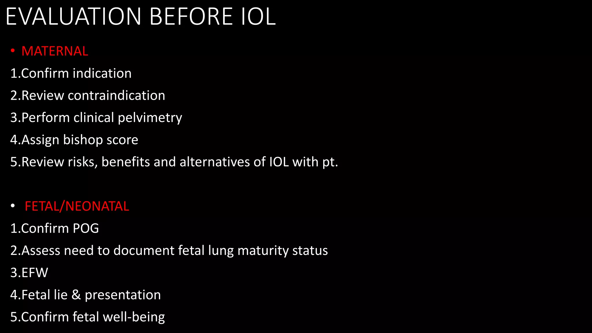 EVALUATION BEFORE IOL
• MATERNAL
1.Confirm indication
2.Review contraindication
3.Perform clinical pelvimetry
4.Assign bishop score
5.Review risks, benefits and alternatives of IOL with pt.
• FETAL/NEONATAL
1.Confirm POG
2.Assess need to document fetal lung maturity status
3.EFW
4.Fetal lie & presentation
5.Confirm fetal well-being
 